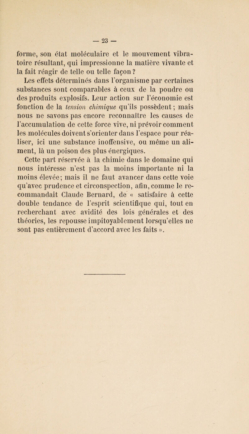forme, son état moléculaire et le mouvement vibra¬ toire résultant, qui impressionne la matière vivante et la fait réagir de telle ou telle façon ? Les effets déterminés dans l’organisme par certaines substances sont comparables à ceux de la poudre ou des produits explosifs. Leur action sur l’économie est fonction de la tension chimique qu’ils possèdent ; mais nous ne savons pas encore reconnaître les causes de l’accumulation de cette force vive, ni prévoir comment les molécules doivent s’orienter dans l’espace pour réa¬ liser, ici une substance inoffensive, ou même un ali¬ ment, là un poison des plus énergiques. Cette part réservée à la chimie dans le domaine qui nous intéresse n’est pas la moins importante ni la moins élevée; mais il ne faut avancer dans cette voie qu’avec prudence et circonspection, afin, comme le re¬ commandait Claude Bernard, de « satisfaire à cette double tendance de l’esprit scientifique qui, tout en recherchant avec avidité des lois générales et des théories, les repousse impitoyablement lorsqu’elles ne sont pas entièrement d’accord avec les faits ».