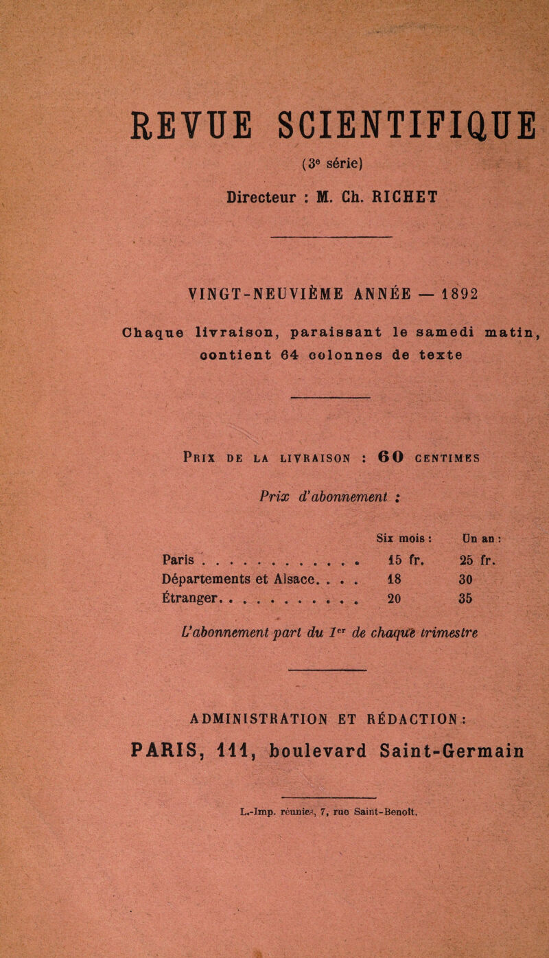 REVUE SCIENTIFIQUE (3e série) Directeur : M. Ch. RICHET VINGT-NEUVIÈME ANNÉE — 1892 Chaque livraison, paraissant le samedi matin oontient 64 colonnes de texte Prix de la livraison : 60 centimes Prix d’abonnement : Six mois : Un an : Paris.. « 15 fr. 25 fr. Départements et Alsace. . . . 18 30 Étranger. 20 35 L’abonnement part du 1er de chaque trimestre ADMINISTRATION ET RÉDACTION : PARIS, 414, boulevard Saint-Germain L.-Imp. réunies, 7, rue Saint-Benoît.