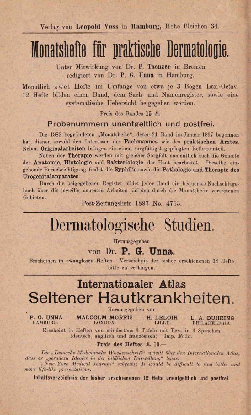 Verlag von Leopold Voss in Hamburg, Hohe Bleichen 34. Unter Mitwirkung von Dr. P. Taenzer in Bremen redigiert von Dr. P. GL Unna in Hamburg. Monatlich zwei Hefte im Umfange von etwa je 3 Bogen Lex.-Octav. 12 Hefte bilden einen Band, dem Sach- und Namenregister, sowie eine systematische Uehersicht beigegeben werden. Preis des Bandes 15 M. Probenummern unentgeltlich und postfrei. Die 1882 begründeten „Monatshefte“, deren 24. Band im Januar 1897 begonnen hat, dienen sowohl den Interessen des Fachmannes wie des praktischen Arztes. Neben Originalarbeiten bringen sie einen sorgfältigst gepflegten Referatenteil. Neben der Therapie werden mit gleicher Sorgfalt namentlich auch die Gebiete der Anatomie, Histologie und Bakteriologie der Haut bearbeitet. Dieselbe ein¬ gehende Berücksichtigung findet die Syphilis sowie die Pathologie und Therapie des Urogenitalapparates. Durch die beigegebenen Register bildet jeder Band ein bequemes Nachschlage- buch über die jeweilig neuesten Arbeiten auf den durch die Monatshefte vertretenen Gebieten. Post-Zeitungsliste 1897 No. 4763. Dermatologische Studien, Herausgegeben von Dr. P. G. Unna. Erscheinen in zwanglosen Heften. Verzeichnis der bisher erschienenen 18 Hefte bitte zu verlangen. Internationaler Atlas Seltener Hautkrankheiten. Herausgegeben von P. G. UNNA MALCOLM MORRIS H. LELOIR L. A. DUHRING HAMBURG LONDON. LILLE. PHILADELPHIA. Erscheint in Heften von mindestens 3 Tafeln mit Text in 3 Sprachen (deutsch, englisch und französisch). Imp. Polio. Preis des Heftes M. 10.— Die „Deutsche Medicinische Wochenschrift“ urteilt über den Internationalen Atlas, dass er ,,geradezu Ideales in der bildlichen Darstellung“ leiste. „Neic-York Medical Journalschreibt: It would be difficull to find bitter and more life-like presentations. Inhaltsverzeichnis der bisher erschienenen 12 Hefte unentgeltlich und postfrei.