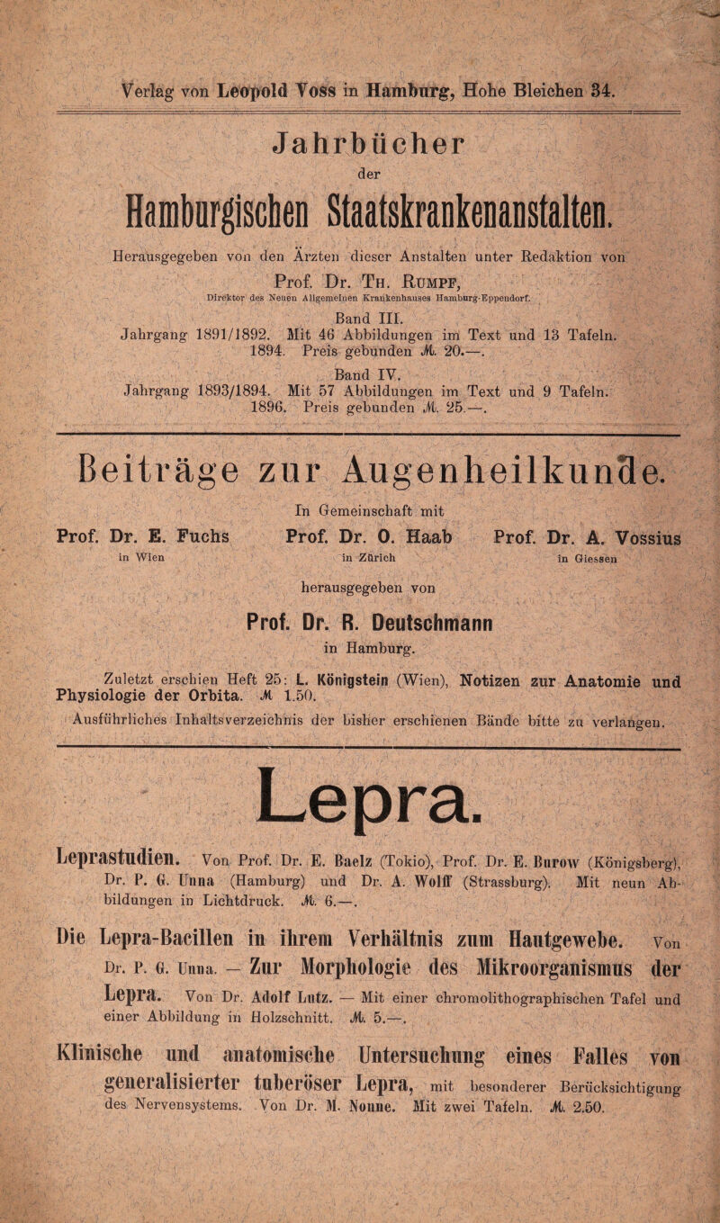 Jahrbücher der Hamburgiscben Staatskrankenanstalten. • • Herausgegeben von den Ärzten dieser Anstalten unter Redaktion von Prof. Dr. Th. Rümpf, Direktor des Neuen Allgemeinen Krankenhauses Hamburg-Eppendorf. Band IIL Jahrgang 1891/1892. Mit 46 Abbildungen im Text und 18 Tafeln. 1894. Preis gebunden M. 20.—. Band IV. Jahrgang 1893/1894. Mit 57 Abbildungen im Text und 9 Tafeln. 1896. Preis gebunden M. 25.—. Beiträge zur Augenheilkunde. In Gemeinschaft mit Prof. Dr. E. Fuchs Prof. Dr. 0. Haab Prof. Dr. A. Vossius in Wien in Zürich in Giessen herausgegeben von Prof. Dr. R. Deutschmann in Hamburg. Zuletzt erschien Heft 25: L. Königstein (Wien), Notizen zur Anatomie und Physiologie der Orbita. M 1.50. Ausführliches Inhaltsverzeichnis der bisher erschienen Bände bitte zu verlangen. ' / ' • ^ - -_i ^■■■rirwiwi i—n t, r ihm« im i mw mn..■■nun... ■ —n—— w iiwnr ■ n ...... Lepra. Leprastudien. Von Prof. Dr. E. Baelz (Tokio), Prof. Dr. E. Burow (Königsberg), Dr. P. 0. Unna (Hamburg) und Dr. A. Wolff (Strassburg), Mit neun Ab¬ bildungen in Lichtdruck. M. 6.—. Die Lepra-Bacillen in ihrem Verhältnis zum Hantgewebe. von Dr. p. o. Unna. — Zur Morphologie des Mikroorganismus der Lepra. Von Dr. Adolf Lutz. — Mit einer chromolithographischen Tafel und einer Abbildung in Holzschnitt. JVt. 5.—. Klinische und anatomische Untersuchung eines Palles von generalisierter tnheröser Lepra, mit besonderer Berücksichtigung des Nervensystems. Yon Dr. M. Nonne. Mit zwei Tafeln. M. 2.50.