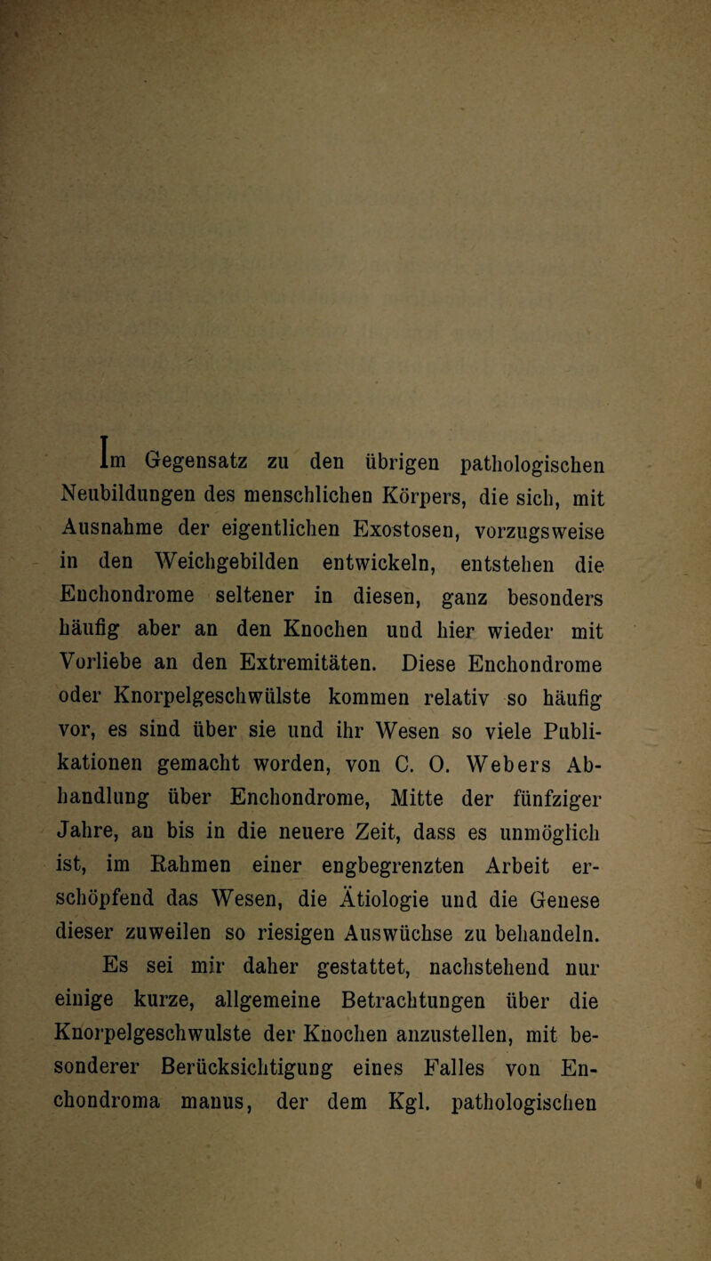 Im Gegensatz zu den übrigen pathologischen Neubildungen des menschlichen Körpers, die sich, mit Ausnahme der eigentlichen Exostosen, vorzugsweise in den Weichgebilden entwickeln, entstehen die Euchondrome seltener in diesen, ganz besonders häufig aber an den Knochen und hier wieder mit Vorliebe an den Extremitäten. Diese Enchondrome oder Knorpelgeschwülste kommen relativ so häufig vor, es sind über sie und ihr Wesen so viele Publi¬ kationen gemacht worden, von C. 0. Webers Ab¬ handlung über Enchondrome, Mitte der fünfziger Jahre, au bis in die neuere Zeit, dass es unmöglich ist, im Rahmen einer engbegrenzten Arbeit er¬ schöpfend das Wesen, die Ätiologie und die Genese dieser zuweilen so riesigen Auswüchse zu behandeln. Es sei mir daher gestattet, nachstehend nur einige kurze, allgemeine Betrachtungen über die Knorpelgeschwulste der Knochen anzustellen, mit be¬ sonderer Berücksichtigung eines Falles von En- chondroma manus, der dem Kgl. pathologischen