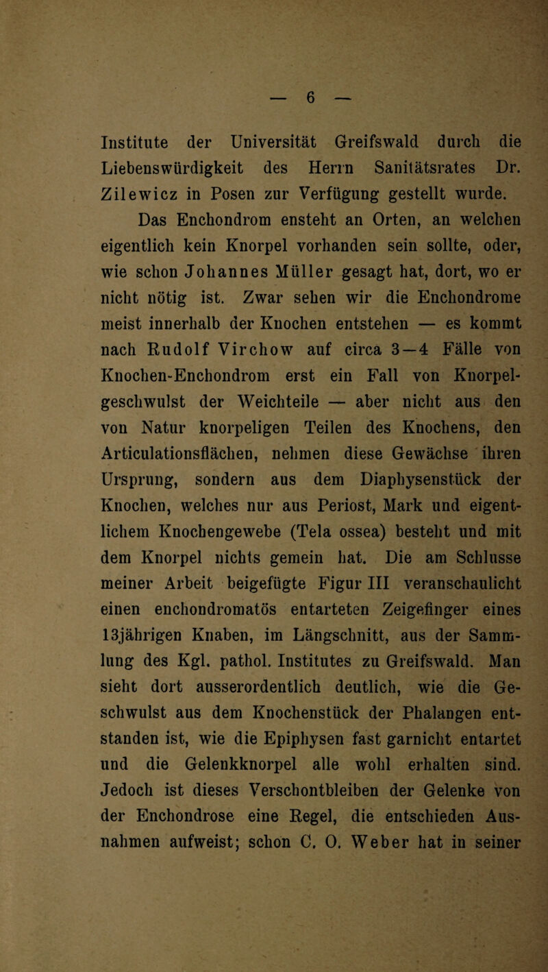 Institute der Universität Greifswald durch die Liebenswürdigkeit des Herrn Sanitätsrates Dr. Zilewicz in Posen zur Verfügung gestellt wurde. Das Enchondrom enstelit an Orten, an welchen eigentlich kein Knorpel vorhanden sein sollte, oder, wie schon Johannes Müller gesagt hat, dort, wo er nicht nötig ist. Zwar sehen wir die Enchondrorae meist innerhalb der Knochen entstehen — es kommt nach Rudolf Virchow auf circa 3—4 Fälle von Knochen-Enchondrom erst ein Fall von Knorpel¬ geschwulst der Weichteile — aber nicht aus den von Natur knorpeligen Teilen des Knochens, den Articulationsflächen, nehmen diese Gewächse ihren Ursprung, sondern aus dem Diaphysenstück der Knochen, welches nur aus Periost, Mark und eigent¬ lichem Knochengewebe (Tela ossea) besteht und mit dem Knorpel nichts gemein hat. Die am Schlüsse meiner Arbeit beigefügte Figur III veranschaulicht einen enchondromatös entarteten Zeigefinger eines 13jährigen Knaben, im Längschnitt, aus der Samm¬ lung des Kgl. pathol. Institutes zu Greifswald. Man sieht dort ausserordentlich deutlich, wie die Ge¬ schwulst aus dem Knochenstück der Phalangen ent¬ standen ist, wie die Epiphysen fast garnicht entartet und die Gelenkknorpel alle wohl erhalten sind. Jedoch ist dieses Verschontbleiben der Gelenke von der Enchondrose eine Regel, die entschieden Aus¬ nahmen aufweist; schon C. 0. Weber hat in seiner