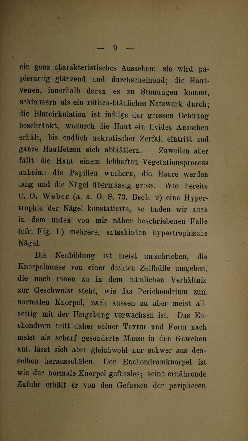 ein ganz charakteristisches Aussehen: sie wird pa¬ pierartig glänzend und durchscheinend; die Haut- venen, innerhalb deren es zu Stauungen kommt, schimmern als ein rötlich-bläuliches Netzwerk durch; die Blutcirkulation ist infolge der grossen Dehnung beschränkt, wodurch die Haut ein livides Aussehen erhält, bis endlich nekrotischer Zerfall eintritt und ganze Hautfetzen sich abblättern. — Zuweilen aber fällt die Haut einem lebhaften Vegetationsprocess anheim: die Papillen wuchern, die Haare werden lang und die Nägel übermässig gross. Wie bereits C. 0. Weber (a. a. 0. S. 73. Beob. 9) eine Hyper¬ trophie der Nägel konstatierte, so finden wir auch in dem unten von mir näher beschriebenen Falle (cfr. Fig. I.) mehrere, entschieden hypertrophische Nägel. Die Neubildung ist meist umschrieben, die Knorpelmasse von einer dichten Zellhülle umgeben, die nach innen zu in dem nämlichen Verhältnis zur Geschwulst steht, wie das Perichondrium zum normalen Knorpel, nach aussen zu aber meist all¬ seitig mit der Umgebung verwachsen ist. Das En- chondrom tritt daher seiner Textur und Form nach meist als scharf gesonderte Masse in den Geweben auf, lässt sich aber gleichwohl nur schwer aus den¬ selben herausschälen. Der Enchondromknorpel ist wie der normale Knorpel gefässlos; seine ernährende Zufuhr erhält er von den Gefässen der peripheren