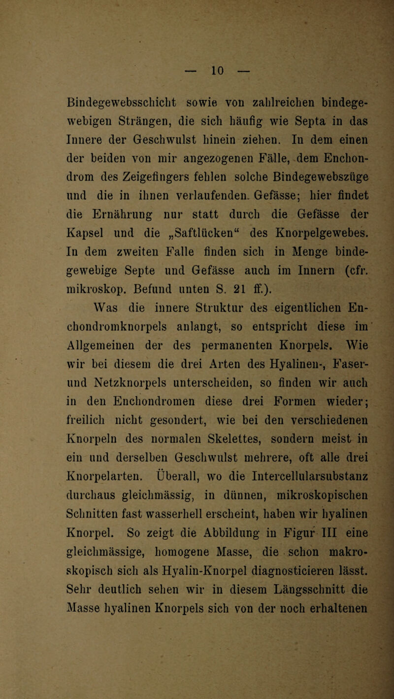 Bindegewebsschicht sowie von zahlreichen bindege¬ webigen Strängen, die sich häufig wie Septa in das Innere der Geschwulst hinein ziehen. In dem einen der beiden von mir angezogenen Fälle, dem Enchon- drom des Zeigefingers fehlen solche Bindegewebszüge und die in ihnen verlaufenden. Gefässe; hier findet die Ernährung nur statt durch die Gefässe der Kapsel und die „Saftlücken“ des Knorpelgewrebes. In dem zweiten Falle finden sich in Menge binde¬ gewebige Septe und Gefässe auch im Innern (cfr. mikroskop. Befund unten S. 21 ff.). Was die innere Struktur des eigentlichen En- chondromknorpels anlangt, so entspricht diese im Allgemeinen der des permanenten Knorpels. Wie wir bei diesem die drei Arten des Hyalinen-, Faser- lind Netzknorpels unterscheiden, so finden wir auch in den Enchondromen diese drei Formen wieder; freilich nicht gesondert, wie bei den verschiedenen Knorpeln des normalen Skelettes, sondern meist in ein und derselben Geschwulst mehrere, oft alle drei • • Knorpelarten, überall, wo die Intercellularsubstanz durchaus gleichmässig, in dünnen, mikroskopischen Schnitten fast wasserhell erscheint, haben wir hyalinen Knorpel. So zeigt die Abbildung in Figur III eine gleichmässige, homogene Masse, die schon makro¬ skopisch sich als Hyalin-Knorpel diagnosticieren lässt. Sehr deutlich sehen wir in diesem Längsschnitt die Masse hyalinen Knorpels sich von der noch erhaltenen