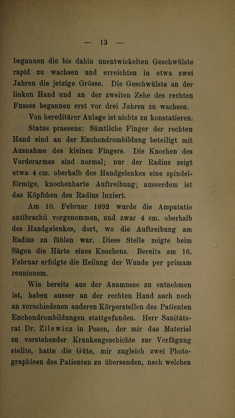begannen die bis dahin unentwickelten Geschwülste rapid zu wachsen und erreichten in etwa zwei Jahren die jetzige Grösse. Die Geschwülste an der linken Hand und an der zweiten Zehe des rechten Fusses begannen erst vor drei Jahren zu wachsen. Von hereditärer Anlage ist nichts zu konstatieren. Status praesens: Sämtliche Finger der rechten Hand sind an der Enchondrombildung beteiligt mit Ausnahme des kleinen Fingers. Die Knochen des Vorderarmes sind normal; nur der Radius zeigt etwa 4 cm. oberhalb des Handgelenkes eine spindel¬ förmige. knochenharte Auftreibung; ausserdem ist das Köpfchen des Radius luxiert. Am 10. Februar 1892 wurde die Amputatio antibrachii vorgenommen, und zwar 4 cm. oberhalb des Handgelenkes, dort, wo die Auftreibung am Radius zu fühlen war. Diese Stelle zeigte beim Sägen die Härte eines Knochens. Bereits am 16. Februar erfolgte die Heilung der Wunde per primam reunionem. Wie bereits aus der Anamnese zu entnehmen ist, haben ausser an der rechten Hand auch noch an verschiedenen anderen Körperstellen des Patienten Enchondrombildungen stattgefunden. Herr Sanitäts¬ rat Dr. Zilewicz in Posen, der mir das Material zu vorstehender Krankengeschichte zur Verfügung stellte, hatte die Güte, mir zugleich zwei Photo- graphieen des Patienten zu übersenden, nach welchen
