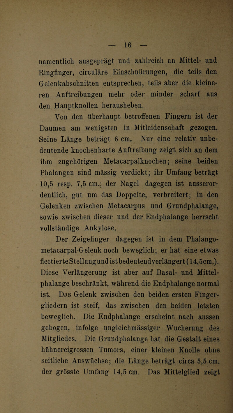 nanientlieh ausgeprägt und zahlreich an Mittel- und Ringfinger, circulare Einschnürungen, die teils den Gelenkabschnitten entsprechen, teils aber die kleine¬ ren Auftreibungen mehr oder minder scharf aus den Hauptknollen herausheben. Von den überhaupt betroffenen Fingern ist der Daumen am wenigsten in Mitleidenschaft gezogen. Seine Länge beträgt 6 cm. Nur eine relativ unbe¬ deutende knochenharte Auftreibung zeigt sich an dem ihm zugehörigen Metacarpalknochen; seine beiden Phalangen sind mässig verdickt; ihr Umfang beträgt 10,5 resp. 7,5 cm.; der Nagel dagegen ist ausseror¬ dentlich, gut um das Doppelte, verbreitert; in den Gelenken zwischen Metacarpus und Grundphalange, sowie zwischen dieser und der Endphalange herrscht vollständige Ankylose. Der Zeigefinger dagegen ist in dem Phalango- metacarpal-Gelenk noch beweglich; er hat eine etwas flectierteStellungund ist bedeutendverlängert (14,5cm.). Diese Verlängerung ist aber auf Basal- und Mittel- phalange beschränkt, während die Endphalange normal ist. Das Gelenk zwischen den beiden ersten Finger¬ gliedern ist steif, das zwischen den beiden letzten beweglich. Die Endphalange erscheint nach aussen gebogen, infolge ungleichmässiger Wucherung des Mitgliedes. Die Grundphalange hat die Gestalt eines hühnereigrossen Tumors, einer kleinen Knolle ohne seitliche Auswüchse; die Länge beträgt circa 5,5 cm. der grösste Umfang 14,5 cm. Das Mittelglied zeigt