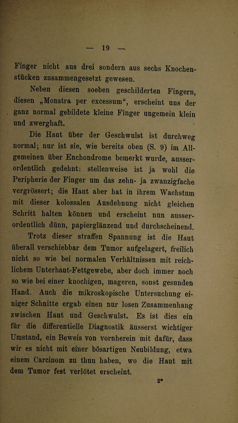 Finger nicht aus drei sondern aus sechs Knochen¬ stücken zusammengesetzt gewesen. Neben diesen soeben geschilderten Fingern, diesen „Monstra per excessum“, erscheint uns der ganz normal gebildete kleine Finger ungemein klein und zwerghaft. Die Haut über der Geschwulst ist durchweg normal; nur ist sie, wie bereits oben (S. 9) im All¬ gemeinen über Enchondrome bemerkt wurde, ausser¬ ordentlich gedehnt: stellenweise ist ja wohl die Peripherie der Finger um das zehn- ja zwanzigfache vergrössert; die Haut aber hat in ihrem Wachstum mit dieser kolossalen Ausdehnung nicht gleichen Schritt halten können und erscheint nun ausser¬ ordentlich dünn, papierglänzend und durchscheinend. Trotz dieser straffen Spannung ist die Haut überall verschiebbar dem Tumor aufgelagert, freilich nicht so wie bei normalen Verhältnissen mit reich¬ lichem Unterhaut-Fettgewebe, aber doch immer noch so wie bei einer knochigen, mageren, sonst gesunden Hand. Auch die mikroskopische Untersuchung ei¬ niger Schnitte ergab einen nur losen Zusammenhang zwischen Haut und Geschwulst. Es ist dies ein für die differentielle Diagnostik äusserst wichtiger Umstand, ein Beweis von vornherein mit dafür, dass wir es nicht mit einer bösartigen Neubildung, etwa einem Carcinom zu thun haben, wo die Haut mit dem Tumor fest verlötet erscheint. 2*