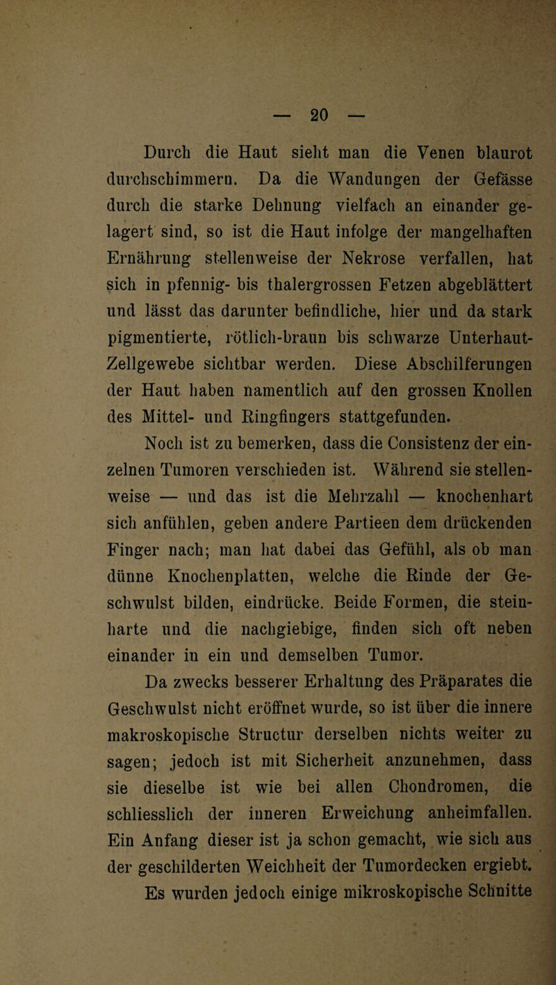 Durch die Haut sieht man die Venen blaurot durchschimmern. Da die Wandungen der Gefässe durch die starke Dehnung vielfach an einander ge¬ lagert sind, so ist die Haut infolge der mangelhaften Ernährung stellenweise der Nekrose verfallen, hat sich in pfennig- bis thalergrossen Fetzen abgeblättert und lässt das darunter befindliche, hier und da stark pigmentierte, rötlich-braun bis schwarze Unterhaut- Zellgewebe sichtbar werden. Diese Abschilferungen der Haut haben namentlich auf den grossen Knollen des Mittel- und Ringfingers stattgefunden. Noch ist zu bemerken, dass die Consistenz der ein¬ zelnen Tumoren verschieden ist. Während sie stellen¬ weise — und das ist die Mehrzahl — knochenhart sich an fühlen, geben andere Partieen dem drückenden Finger nach; man hat dabei das Gefühl, als ob man dünne Knochenplatten, welche die Rinde der Ge¬ schwulst bilden, eindriicke. Beide Formen, die stein¬ harte und die nachgiebige, finden sich oft neben einander in ein und demselben Tumor. Da zwecks besserer Erhaltung des Präparates die Geschwulst nicht eröffnet wurde, so ist über die innere makroskopische Structur derselben nichts weiter zu sagen; jedoch ist mit Sicherheit anzunehmen, dass sie dieselbe ist wie bei allen Chondromen, die schliesslich der inneren Erweichung anheimfallen. Ein Anfang dieser ist ja schon gemacht, wie sich aus der geschilderten Weichheit der Tumordecken ergiebt. Es wurden jedoch einige mikroskopische Schnitte