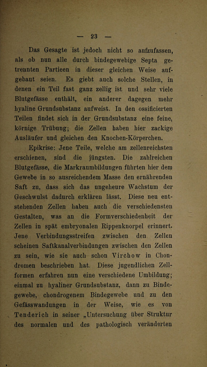 Das Gesagte ist jedoch nicht so aufzufassen, als ob nun alle durch bindegewebige Septa ge¬ trennten Partieen in dieser gleichen Weise auf¬ gebaut seien. Es giebt auch solche Stellen, in denen ein Teil fast ganz zeitig ist und sehr viele Blutgefässe enthält, ein anderer dagegen mehr hyaline Grundsubstanz aufweist. In den ossificierten Teilen findet sich in der Grundsubstanz eine feine, körnige Trübung; die Zellen haben hier zackige Ausläufer und gleichen den Knochen-Körperchen. Epikrise: Jene Teile, welche am zellenreichsten erschienen, sind die jüngsten. Die zahlreichen Blutgefässe, die Markraumbildungen führten hier dem Gewebe in so ausreichendem Masse den ernährenden Saft zu, dass sich das ungeheure Wachstum der Geschwulst dadurch erklären lässt. Diese neu ent¬ stehenden Zellen haben auch die verschiedensten Gestalten, was an die Formverschiedenheit der Zellen in spät embryonalen Rippenknorpel erinnert. Jene Verbindungsstreifen zwischen den Zellen scheinen Saftkanalverbindungen zwischen den Zellen zu sein, wie sie auch schon Virchow in Chon¬ dromen beschrieben hat. Diese jugendlichen Zell¬ formen erfahren nun eine verschiedene Umbildung; einmal zu hyaliner Grundsubstanz, dann zu Binde¬ gewebe, chondrogenem Bindegewebe und zu den Gefässwandungen in der Weise, wie es von Ten der ich in seiner „Untersuchung über Struktur des normalen und des pathologisch veränderten