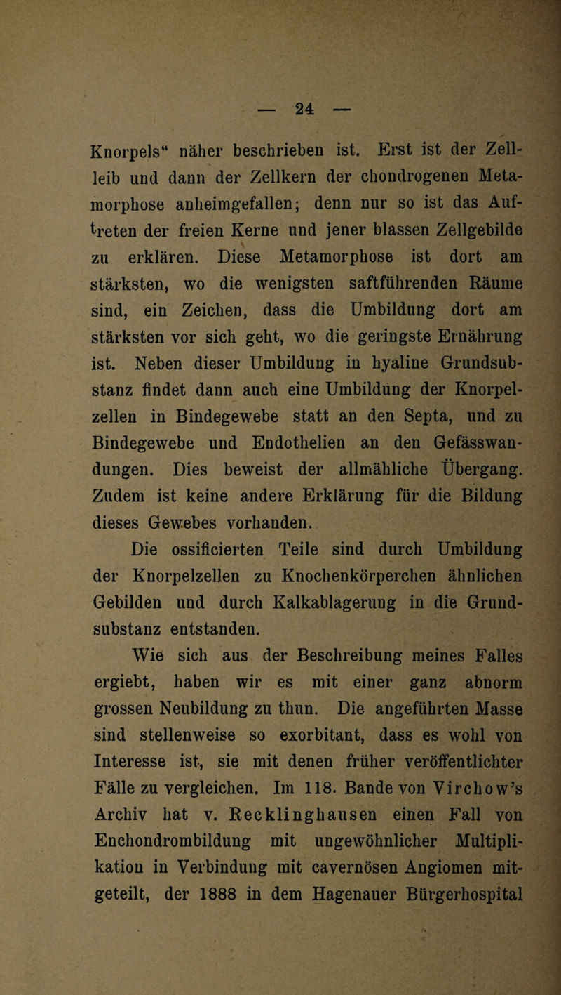 Knorpels“ näher beschrieben ist. p]rst ist der Zell¬ leib und dann der Zellkern der chondrogenen Meta¬ morphose anheimgefallen; denn nur so ist das Auf¬ treten der freien Kerne und jener blassen Zellgebilde zu erklären. Diese Metamorphose ist dort am stärksten, wo die wenigsten saftführenden Räume sind, ein Zeichen, dass die Umbildung dort am stärksten vor sich geht, wo die geringste Ernährung ist. Neben dieser Umbildung in hyaline Grundsub¬ stanz findet dann auch eine Umbildung der Knorpel¬ zellen in Bindegewebe statt an den Septa, und zu Bindegewebe und Endothelien an den Gefässwan- _ • • düngen. Dies beweist der allmähliche Übergang. Zudem ist keine andere Erklärung für die Bildung dieses Gewebes vorhanden. Die ossificierten Teile sind durch Umbildung der Knorpelzellen zu Knochenkörperchen ähnlichen Gebilden und durch Kalkablagerung in die Grund¬ substanz entstanden. Wie sich aus der Beschreibung meines Falles ergiebt, haben wir es mit einer ganz abnorm grossen Neubildung zu thun. Die angeführten Masse sind stellenweise so exorbitant, dass es wohl von Interesse ist, sie mit denen früher veröffentlichter Fälle zu vergleichen. Im 118. Bande von Virchow’s Archiv hat v. Recklinghausen einen Fall von Enchondrombildung mit ungewöhnlicher Multipli¬ kation in Verbindung mit cavernösen Angiomen mit¬ geteilt, der 1888 in dem Hagenauer Bürgerhospital