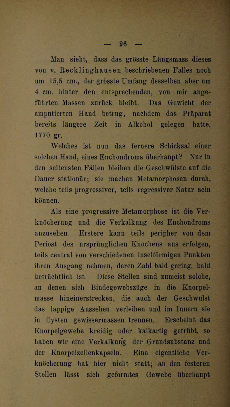 Man sieht, dass das grösste Längsmass dieses von v. Recklinghausen beschriebenen Falles noch um 15,5 cm., der grösste Umfang desselben aber um 4 cm. hinter den entsprechenden, von mir ange¬ führten Massen zurück bleibt. Das Gewicht der amputierten Hand betrug, nachdem das Präparat bereits längere Zeit in Alkohol gelegen hatte, 1770 gr. Welches ist nun das fernere Schicksal einer solchen Hand, eines Enchondroms überhaupt? Nur in den seltensten Fällen bleiben die Geschwülste auf die Dauer stationär; sie machen Metamorphosen durch, welche teils progressiver, teils regressiver Natur sein können. Als eine progressive Metamorphose ist die Ver¬ knöcherung und die Verkalkung des Enchondroms anzusehen. Erstere kann teils peripher von dem Periost des ursprünglichen Knochens aus erfolgen, teils central von verschiedenen inselförmigen Punkten ihren Ausgang nehmen, deren Zahl bald gering, bald beträchtlich ist. Diese Stellen sind zumeist solche, an denen sich Bindegewebszüge in die Knorpel¬ masse hineinerstrecken, die auch der Geschwulst das lappige Aussehen verleihen und im Innern sie in Cysten gewissermassen trennen. Erscheint das Knorpelgewebe kreidig oder kalkartig getrübt, so haben wir eine Verkalkung der Grundsubstanz und der Knorpelzellenkapseln. Eine eigentliche Ver¬ knöcherung hat hier nicht statt; an den festeren Stellen lässt sich geformtes Gewebe überhaupt