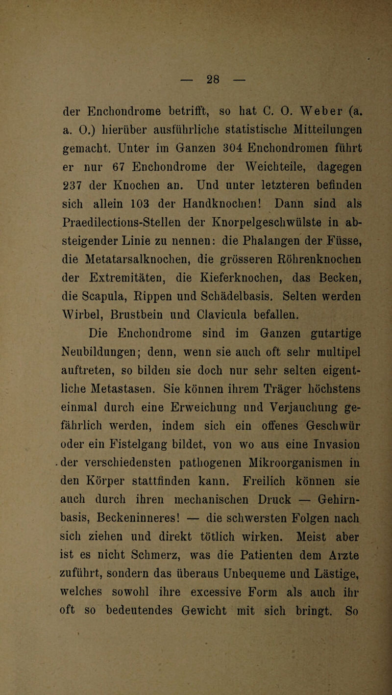 der Enchondrome betrifft, so hat C. 0. Weber (a. a. 0.) hierüber ausführliche statistische Mitteilungen gemacht. Unter im Ganzen 304 Enchondromen führt er nur 67 Enchondrome der Weichteile, dagegen 237 der Knochen an. Und unter letzteren befinden sich allein 103 der Handknochen! Dann sind als Praedilections-Stellen der Knorpelgeschwülste in ab¬ steigender Linie zu nennen: die Phalangen der Küsse, die Metatarsalknoclien, die grösseren Röhrenknochen der Extremitäten, die Kieferknochen, das Becken, die Scapula, Rippen und Schädelbasis. Selten werden Wirbel, Brustbein und Clavicula befallen. Die Enchondrome sind im Ganzen gutartige Neubildungen; denn, wenn sie auch oft sehr multipel auftreten, so bilden sie doch nur sehr selten eigent¬ liche Metastasen. Sie können ihrem Träger höchstens einmal durch eine Erweichung und Verjauchung ge¬ fährlich werden, indem sich ein offenes Geschwür oder ein Fistelgang bildet, von wo aus eine Invasion .der verschiedensten pathogenen Mikroorganismen in den Körper stattfinden kann. Freilich können sie auch durch ihren mechanischen Druck — Gehirn¬ basis, Beckeninneres! — die schwersten Folgen nach sich ziehen und direkt tötlich wirken. Meist aber ist es nicht Schmerz, was die Patienten dem Arzte zuführt, sondern das überaus Unbequeme und Lästige, welches sowohl ihre excessive Form als auch ihr oft so bedeutendes Gewicht mit sich bringt. So