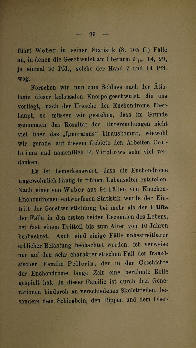 führt Weber in seiner Statistik (S. 105 ff.) Fälle an, in denen die Geschwulst am Oberarm 91/2, 14, 29, ja einmal 30 Pfd., solche der Hand 7 und 14 Pfd. wog. • • Forschen wir nun zum Schluss nach der Ätio¬ logie dieser kolossalen Knorpelgeschwulst, die uns vorliegt, nach der Ursache der Enchondrome über¬ haupt, so müssen wir gestehen, dass im Grunde genommen das Resultat der Untersuchungen nicht viel über das „Ignoramus“ hinauskommt, wiewohl wir gerade auf diesem Gebiete den Arbeiten Con- heims und namentlich R. Virchows sehr viel ver¬ danken. Es ist bemerkenswert, dass die Enchondrome ungewöhnlich häutig in frühem Lebensalter entstehen. Nach einer von Weber aus 94 Fällen von Knochen- Enchondromen entworfenen Statistik wurde der Ein¬ tritt der Geschwulstbildung bei mehr als der Hälfte der Fälle in den ersten beiden Dezennien des Lebens, bei fast einem Dritteil bis zum Alter von 10 Jahren beobachtet. Auch sind einige Fälle unbestreitbarer erblicher Belastung beobachtet worden; ich verweise nur auf den sehr charakteristischen Fall der franzö¬ sischen Familie Pell er in, der in der Geschichte der Enchondrome lange Zeit eine berühmte Rolle gespielt hat. In dieser Familie ist durch drei Gene¬ rationen hindurch an verschiedenen Skelettteilen, be¬ sonders dem Schienbein, den Rippen und dem Obei-