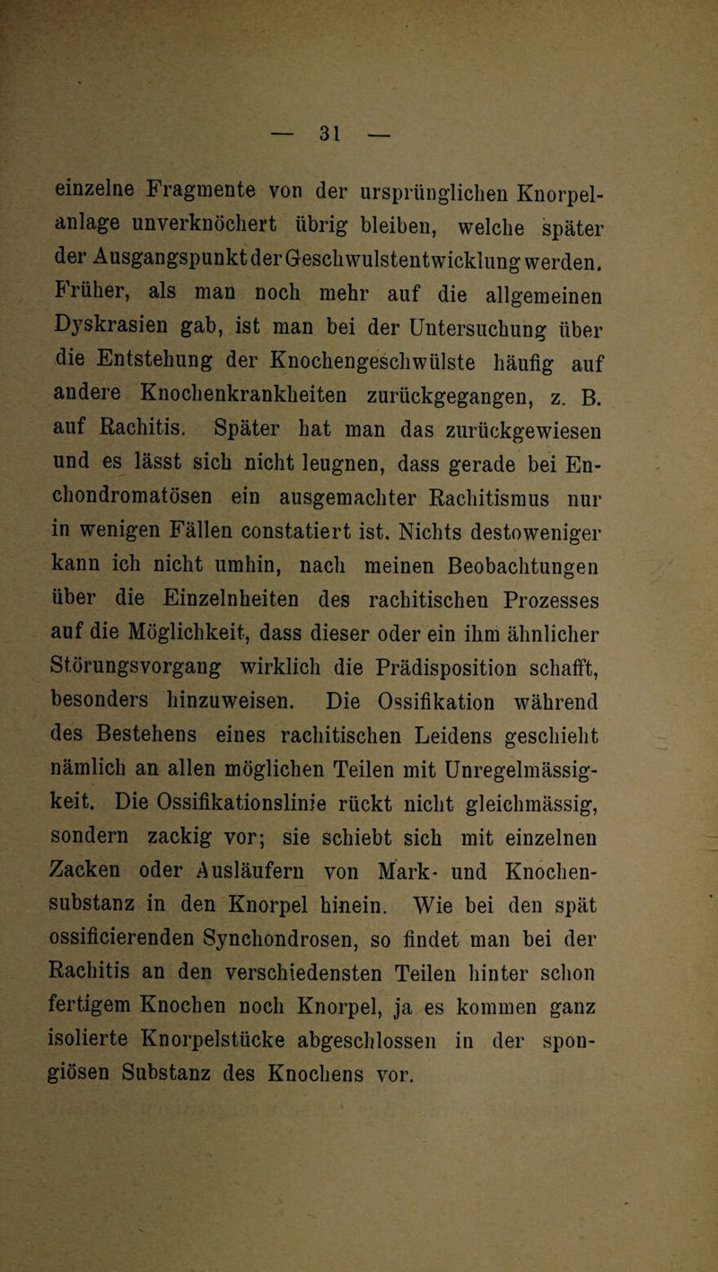 einzelne Fragmente von der ursprünglichen Knorpel¬ anlage unverknöchert übrig bleiben, welche später der Ausgangspunkt der Geschwulstentwicklung werden. h rüher, als man noch mehr auf die allgemeinen Dyskrasien gab, ist man bei der Untersuchung über die Entstehung der Knochengeschwülste häufig auf andere Knochenkrankheiten zurückgegangen, z. B. auf Rachitis. Später hat man das zurückgewiesen und es lässt sich nicht leugnen, dass gerade bei En- chondromatösen ein ausgemachter Rachitismus nur in wenigen Fällen constatiert ist. Nichts destoweniger kann ich nicht umhin, nach meinen Beobachtungen über die Einzelnheiten des rachitischen Prozesses auf die Möglichkeit, dass dieser oder ein ihm ähnlicher Störungsvorgang wirklich die Prädisposition schafft, besonders hinzuweisen. Die Ossifikation während des Bestehens eines rachitischen Leidens geschieht nämlich an allen möglichen Teilen mit Unregelmässig¬ keit. Die Ossifikationslinie rückt nicht gleichmässig, sondern zackig vor; sie schiebt sich mit einzelnen Zacken oder Ausläufern von Mark- und Knochen¬ substanz in den Knorpel hinein. Wie bei den spät ossificierenden Synchondrosen, so findet man bei der Rachitis an den verschiedensten Teilen hinter schon fertigem Knochen noch Knorpel, ja es kommen ganz isolierte Knorpelstücke abgeschlossen in der spon¬ giösen Substanz des Knochens vor.