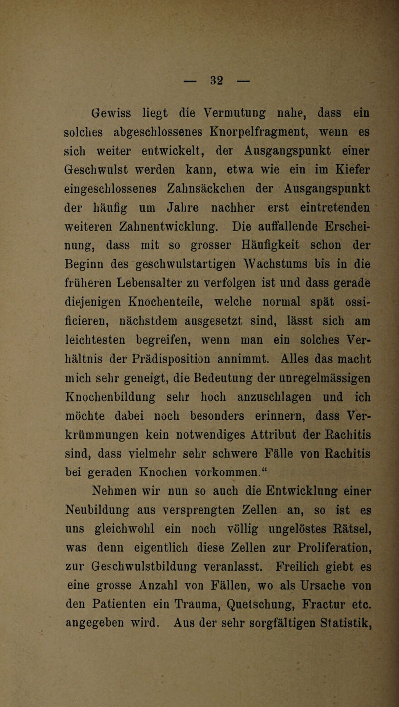 Gewiss liegt die Vermutung nahe, dass ein solches abgeschlossenes Knorpelfragment, wenn es sich weiter entwickelt, der Ausgangspunkt einer Geschwulst werden kann, etwa wie ein im Kiefer eingeschlossenes Zahnsäckchen der Ausgangspunkt der häufig um Jahre nachher erst eintretenden weiteren Zahnentwicklung. Die auffallende Erschei¬ nung, dass mit so grosser Häufigkeit schon der Beginn des geschwulstartigen Wachstums bis in die früheren Lebensalter zu verfolgen ist und dass gerade diejenigen Knochenteile, welche normal spät ossi- ficieren, nächstdem ausgesetzt sind, lässt sich am leichtesten begreifen, wenn man ein solches Ver¬ hältnis der Prädisposition annimmt. Alles das macht mich sehr geneigt, die Bedeutung der unregelmässigen Knochenbildung sehr hoch anzuschlagen und ich möchte dabei noch besonders erinnern, dass Ver¬ krümmungen kein notwendiges Attribut der Rachitis sind, dass vielmehr sehr schwere Fälle von Rachitis bei geraden Knochen Vorkommen.“ Nehmen wir nun so auch die Entwicklung einer Neubildung aus versprengten Zellen an, so ist es uns gleichwohl ein noch völlig ungelöstes Rätsel, was denn eigentlich diese Zellen zur Proliferation, zur Geschwulstbildung veranlasst. Freilich giebt es eine grosse Anzahl von Fällen, wo als Ursache von den Patienten ein Trauma, Quetschung, Fractur etc. angegeben wird. Aus der sehr sorgfältigen Statistik,