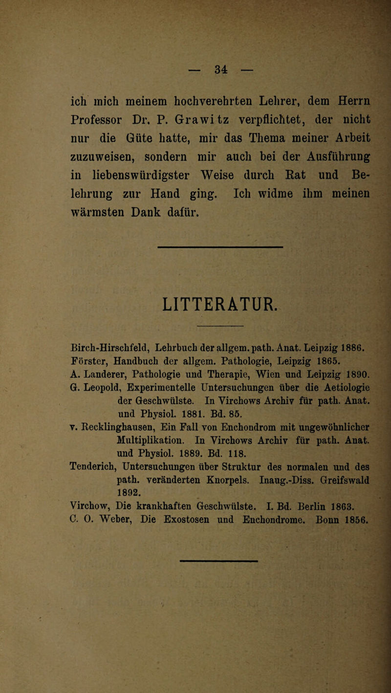 ich mich meinem hochverehrten Lehrer, dem Herrn Professor Dr, P. Grawitz verpflichtet, der nicht nur die Güte hatte, mir das Thema meiner Arbeit zuzuweisen, sondern mir auch bei der Ausführung in liebenswürdigster Weise durch Rat und Be¬ lehrung zur Hand ging. Ich widme ihm meinen wärmsten Dank dafür. LITTERATUR. Birch-Hirschfeld, Lehrbuch der allgem. path. Anat. Leipzig 1886. Förster, Handbuch der allgem. Pathologie, Leipzig 1865. A. Länderer, Pathologie und Therapie, Wien und Leipzig 1890. G. Leopold, Experimentelle Untersuchungen über die Aetiologie der Geschwülste. In Virchows Archiv für path. Anat. und Physiol. 1881. Bd. 85. v. Recklinghausen, Ein Fall von Enchondrom mit ungewöhnlicher Multiplikation. In Virchows Archiv für path. Anat. und Physiol. 1889. Bd. 118. Tenderich, Untersuchungen über Struktur des normalen und des path. veränderten Knorpels. Inaug.-Diss. Greifswald 1892. Virchow, Die krankhaften Geschwülste. I. Bd. Berlin 1863. C. 0. Weber, Die Exostosen und Enchondrome. Bonn 1856.
