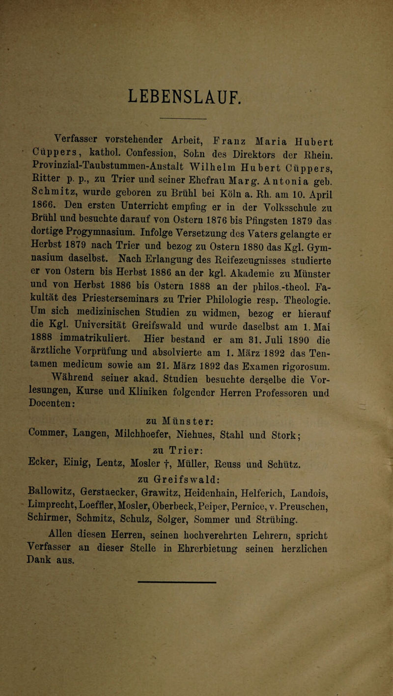 LEBENSLAUF. Verfasser vorstehender Arbeit, Franz Maria Hubert Cüppers, kathol. Confession, Sohn des Direktors der Rhein. Provinzial-Taubstummen-Anstalt Wilhelm Hubert Cüppers, Ritter p. p., zu Trier und seiner Ehefrau Marg. Antonia geh. Schmitz, wurde geboren zu Brühl bei Köln a. Rh. am 10. April 1866. Den ersten Unterricht empfing er in der Volksschule zu Brühl und besuchte darauf von Ostern 1876 bis Pfingsten 1879 das dortige Progymnasium. Infolge Versetzung des Vaters gelangte er Herbst 1879 nach Trier und bezog zu Ostern 1880 das Kgl. Gym¬ nasium daselbst. Nach Erlangung des Reifezeugnisses studierte er von Ostern bis Herbst 1886 an der kgl. Akademie zu Münster und von Herbst 1886 bis Ostern 1888 an der philos.-theol. Fa¬ kultät des Priesterseminars zu Trier Philologie resp. Theologie. Um sich medizinischen Studien zu widmen, bezog er hierauf die Kgl. Universität Greifswald und wurde daselbst am 1. Mai 1888 immatrikuliert. Hier bestand er am 31. Juli 1890 die ärztliche Vorprüfung und absolvierte am 1. März 1892 das Ten- tamen medicum sowie am 21. März 1892 das Examen rigorosum. Während seiner akad. Studien besuchte derselbe die Vor¬ lesungen, Kurse und Kliniken folgender Herren Professoren und Docenten: zu Münster: Commer, Langen, Milchhoefer, Niehues, Stahl und Stork; zu Trier: Ecker, Einig, Lentz, Mosler f, Müller, Reuss und Schütz. zu Greifswald: Ballowitz, Gerstaecker, Grawitz, Heidenhain, Helferich, Landois, Limprecht, Loeffler, Mosler, Oberbeck, Peiper, Pernice, v. Preuschen, Schirmer, Schmitz, Schulz, Solger, Sommer und Strübing. Allen diesen Herren, seinen hochverehrten Lehrern, spricht Verfasser an dieser Stelle in Ehrerbietung seinen herzlichen Dank aus.