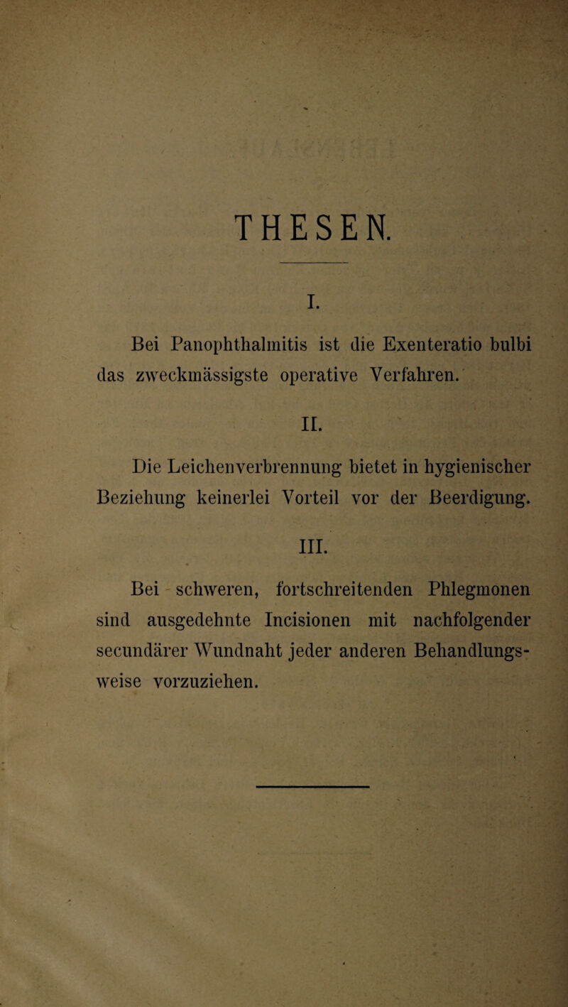 THESEN. I. Bei Panophthalmitis ist die Exenteratio bulbi das zweckmässigste operative Verfahren. ir. Die Leichenverbrennung bietet in hygienischer Beziehung keinerlei Vorteil vor der Beerdigung. III. * Bei schweren, fortschreitenden Phlegmonen sind ausgedehnte Incisionen mit nachfolgender secundärer Wundnaht jeder anderen Behandlungs¬ weise vorzuziehen.
