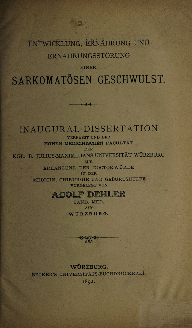 ENTWICKLUNG, ERNÄHRUNG UND ERNÄHRUNGSSTÖRUNG EINER SARKOMATÖSEN GESCHWULST. S INAUGURAL-DISSERTATION VERFASST UND DER HOHEN MEDICINISCHEN FACULTÄT DER KGL. B. TULIUS-MAXIMILIANS-UNIVERSITÄT WÜRZBURG ZUR ERLANGUNG DER DOCTORWÜRDE IN DER MEDICIN, CHIRURGIE UND GEBURTSHÜLFE VORGELEGT VON CAND. MED. AUS WÜRZBURG. WÜR2BURG* BECKER'S UNIVERSITÄTS-BUCHDRUCKEREL