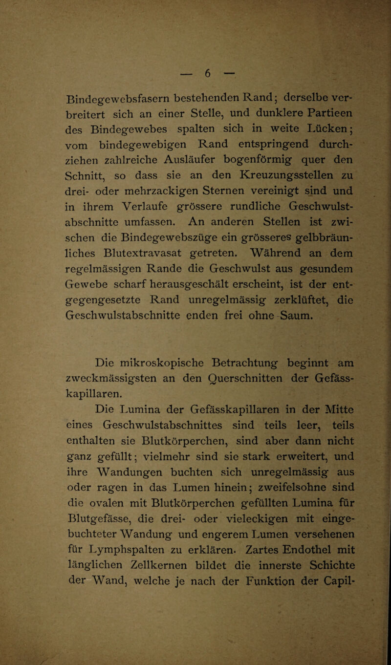 Bindegewebsfasern bestehenden Rand; derselbe ver¬ breitert sich an einer Stelle, und dunklere Partieen des Bindegewebes spalten sich in weite Lücken; vom bindegewebigen Rand entspringend durch¬ ziehen zahlreiche Ausläufer bogenförmig quer den Schnitt, so dass sie an den Kreuzungsstellen zu drei- oder mehrzackigen Sternen vereinigt sind und in ihrem Verlaufe grössere rundliche Geschwulst¬ abschnitte umfassen. An anderen Stellen ist zwi- sehen die Bindegewebszüge ein grösseres gelbbräun¬ liches Blutextravasat getreten. Während an dem regelmässigen Rande die Geschwulst aus gesundem Gewebe scharf herausgeschält erscheint, ist der ent¬ gegengesetzte Rand unregelmässig zerklüftet, die Geschwulstabschnitte enden frei ohne Saum. Die mikroskopische Betrachtung beginnt am zweckmässigsten an den Querschnitten der Gefäss- kapillaren. Die Lumina der Gefässkapillaren in der Mitte eines Geschwulstabschnittes sind teils leer, teils enthalten sie Blutkörperchen, sind aber dann nicht ganz gefüllt; vielmehr sind sie stark erweitert, und ihre Wandungen buchten sich unregelmässig aus oder ragen in das Lumen hinein; zweifelsohne sind die ovalen mit Blutkörperchen gefüllten Lumina für Blutgefässe, die drei- oder vieleckigen mit einge¬ buchteter Wandung und engerem Lumen versehenen für Lymphspalten zu erklären. Zartes Endothel mit länglichen Zellkernen bildet die innerste Schichte der Wand, welche je nach der Funktion der Capil- * /
