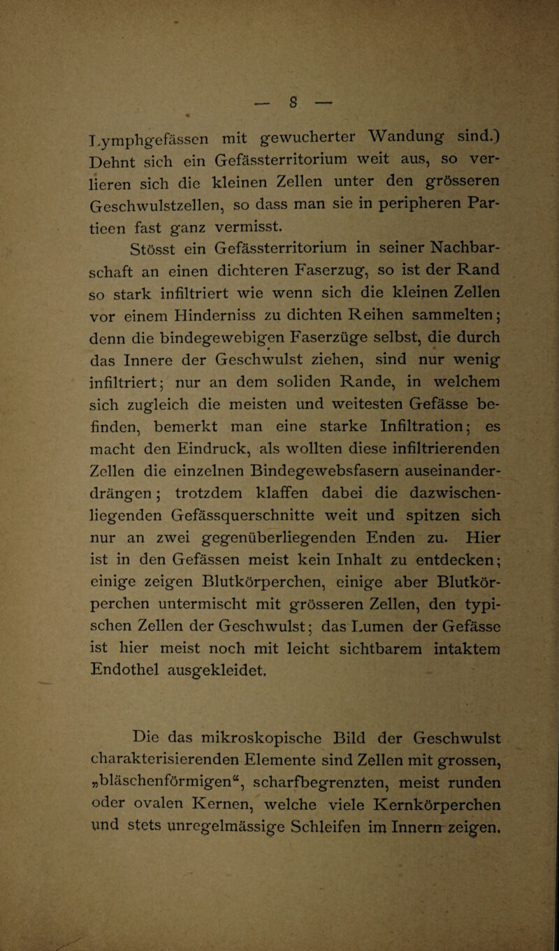 Lymphgefässcn mit gewucherter Wandung sind.) Dehnt sich ein Gefässterritorium weit aus, so ver¬ lieren sich die kleinen Zellen unter den grösseren Geschwulstzellen, so dass man sie in peripheren Par- tieen fast ganz vermisst. Stösst ein Gefässterritorium in seiner Nachbar¬ schaft an einen dichteren Faserzug, so ist der Rand so stark infiltriert wie wenn sich die kleinen Zellen vor einem Hinderniss zu dichten Reihen sammelten; denn die bindegewebigen Faserzüge selbst, die durch das Innere der Geschwulst ziehen, sind nur wenig infiltriert; nur an dem soliden Rande, in welchem sich zugleich die meisten und weitesten Gefässe be¬ finden, bemerkt man eine starke Infiltration; es macht den Eindruck, als wollten diese infiltrierenden Zellen die einzelnen Bindegewebsfasern auseinander¬ drängen ; trotzdem klaffen dabei die dazwischen¬ liegenden Gefässquerschnitte weit und spitzen sich nur an zwei gegenüberliegenden Enden zu. Hier ist in den Gefässen meist kein Inhalt zu entdecken; einige zeigen Blutkörperchen, einige aber Blutkör¬ perchen untermischt mit grösseren Zellen, den typi¬ schen Zellen der Geschwulst; das Lumen der Gefässe ist hier meist noch mit leicht sichtbarem intaktem Endothel ausgekleidet. Die das mikroskopische Bild der Geschwulst charakterisierenden Elemente sind Zellen mit grossen, „bläschenförmigen“, scharfbegrenzten, meist runden oder ovalen Kernen, welche viele Kernkörperchen und stets unregelmässige Schleifen im Innerrr zeigen.