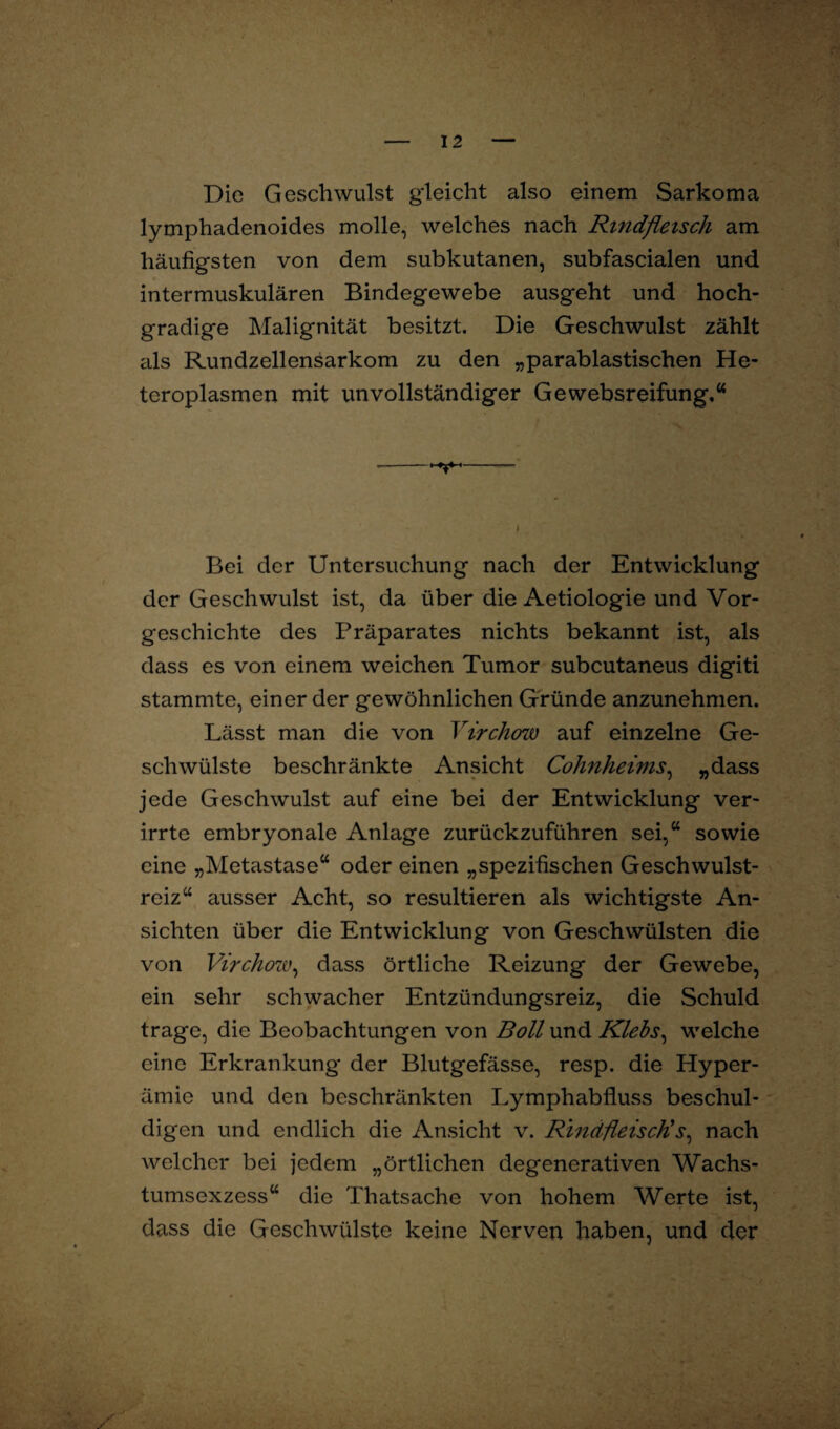 Die Geschwulst gleicht also einem Sarkoma lymphadenoides molle, welches nach Rindfleisch am häufigsten von dem subkutanen, subfascialen und intermuskulären Bindegewebe ausgeht und hoch¬ gradige Malignität besitzt. Die Geschwulst zählt als Rundzellensarkom zu den „parablastischen He¬ teroplasmen mit unvollständiger Gewebsreifung,“ Bei der Untersuchung nach der Entwicklung der Geschwulst ist, da über die Aetiologie und Vor¬ geschichte des Präparates nichts bekannt ist, als dass es von einem weichen Tumor subcutaneus digiti stammte, einer der gewöhnlichen Gründe anzunehmen. Lässt man die von Virchow auf einzelne Ge¬ schwülste beschränkte Ansicht Cohnheims, „dass jede Geschwulst auf eine bei der Entwicklung ver¬ irrte embryonale Anlage zurückzuführen sei,“ sowie eine „Metastase“ oder einen „spezifischen Geschwulst¬ reiz“ ausser Acht, so resultieren als wichtigste An¬ sichten über die Entwicklung von Geschwülsten die von Virchow, dass örtliche Reizung der Gewebe, ein sehr schwacher Entzündungsreiz, die Schuld trage, die Beobachtungen von Boll und Klebs, welche eine Erkrankung der Blutgefässe, resp. die Hyper¬ ämie und den beschränkten Lymphabfluss beschul¬ digen und endlich die Ansicht v. Rindfleisch!j, nach welcher bei jedem „örtlichen degenerativen Wachs¬ tumsexzess“ die Thatsache von hohem Werte ist, dass die Geschwülste keine Nerven haben, und der