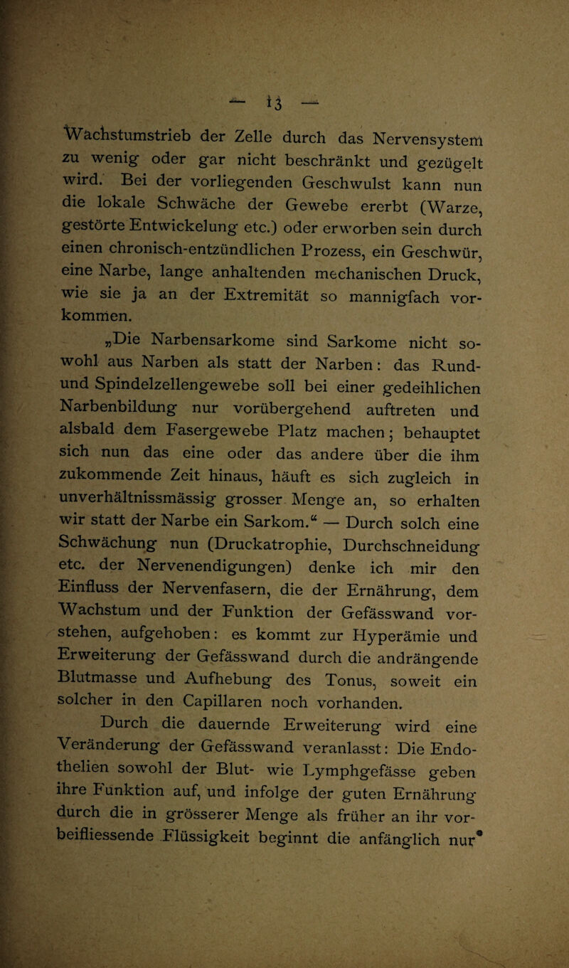 Wachstumstrieb der Zelle durch das Nervensystem zu wenig' oder gar nicht beschränkt und gezügelt wird. Bei der vorliegenden Geschwulst kann nun die lokale Schwäche der Gewebe ererbt (Warze, gestörte Entwickelung etc.) oder erworben sein durch einen chronisch-entzündlichen Prozess, ein Geschwür, eine Narbe, lange anhaltenden mechanischen Druck, wie sie ja an der Extremität so mannigfach Vor¬ kommen. „Die Narbensarkome sind Sarkome nicht so¬ wohl aus Narben als statt der Narben: das Rund- und Spindelzellengewebe soll bei einer gedeihlichen Narbenbildung nur vorübergehend auftreten und alsbald dem Fasergewebe Platz machen; behauptet sich nun das eine oder das andere über die ihm zukommende Zeit hinaus, häuft es sich zugleich in unverhältnissmässig grosser Menge an, so erhalten wir statt der Narbe ein Sarkom.“ — Durch solch eine Schwächung nun (Druckatrophie, Durchschneidung etc. der Nervenendigungen) denke ich mir den Einfluss der Nervenfasern, die der Ernährung, dem Wachstum und der Funktion der Gefässwand vor¬ stehen, aufgehoben: es kommt zur Hyperämie und Erweiterung der Gefässwand durch die andrängende Blutmasse und Aufhebung des Tonus, soweit ein solcher in den Capillaren noch vorhanden. Durch die dauernde Erweiterung wird eine Veränderung der Gefässwand veranlasst: Die Endo- thelien sowohl der Blut- wie Eymphgefässe geben ihre Punktion auf, und infolge der guten Ernährung durch die in grösserer Menge als früher an ihr vor- beifliessende P lüssigkeit beginnt die anfänglich nur*