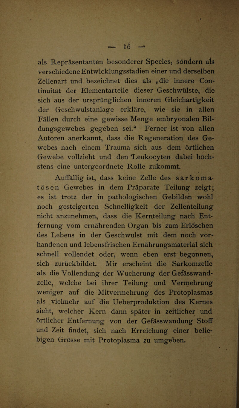 als Repräsentanten besonderer Species, sondern als verschiedene Entwicklungsstadien einer und derselben Zellenart und bezeichnet dies als „die innere Con- tinuität der Elementarteile dieser Geschwülste, die sich aus der ursprünglichen inneren Gleichartigkeit der Geschwulstanlage erkläre, wie sie in allen Fällen durch eine gewisse Menge embryonalen Bil¬ dungsgewebes gegeben sei.“ Ferner ist von allen Autoren anerkannt, dass die Regeneration des Ge¬ webes nach einem Trauma sich aus dem örtlichen Gewebe vollzieht und den ‘Leukocyten dabei höch¬ stens eine untergeordnete Rolle zukommt. Auffällig ist, dass keine Zelle des sarkoma- tosen Gewebes in dem Präparate Teilung zeigt; es ist trotz der in pathologischen Gebilden wohl noch gesteigerten Schnelligkeit der Zellenteilung nicht anzunehmen, dass die Kernteilung nach Ent¬ fernung vom ernährenden Org'an bis zum Erlöschen des Lebens in der Geschwulst mit dem noch vor¬ handenen und lebensfrischen Ernährungsmaterial sich schnell vollendet oder, wenn eben erst begonnen, sich zurückbildet. Mir erscheint die Sarkomzelle als die Vollendung der Wucherung der Gefässwand¬ zelle, welche bei ihrer Teilung und Vermehrung weniger auf die Mitvermehrung des Protoplasmas als vielmehr auf die Ueberproduktion des Kernes sieht, welcher Kern dann später in zeitlicher und örtlicher Entfernung von der Gefässwandung Stoff und Zeit findet, sich nach Erreichung einer belie¬ bigen Grösse mit Protoplasma zu umgeben. ■ >