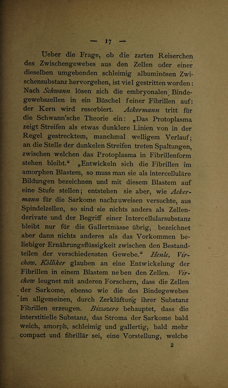 Ueber die Frage, ob die zarten Reiserchen des Zwischengewebes aus den Zellen oder einer dieselben umgebenden schleimig albuminösen Zwi¬ schensubstanz hervorgehen, ist viel gestritten worden : Nach Schwann lösen sich die embryonalen. Binde¬ gewebszellen in ein Büschel feiner Fibrillen auf: der Kern wird resorbiert. Ackermann tritt für die Schwann sehe Theorie ein: „Das Protoplasma zeigt Streifen als etwas dunklere Linien von in der Regel gestrecktem, manchmal welligem Verlauf; an die Stelle der dunkelen Streifen treten Spaltungen, zwischen welchen das Protoplasma in Fibrillenform stehen bleibt.“ „Entwickeln sich die Fibrillen im amorphen Blastem, so muss man sie als intercelluläre Bildungen bezeichnen und mit diesem Blastem auf eine Stufe stellen; entstehen sie aber, wie Acker¬ mann für die Sarkome nachzuweisen versuchte, aus Spindelzellen, so sind sie nichts anders als Zellen¬ derivate und der Begriff einer Intercellularsubstanz bleibt nur für die Gallertmasse übrig, bezeichnet aber dann nichts anderes als das Vorkommen be¬ liebiger Ernährungsflüssigkeit zwischen den Bestand¬ teilen der verschiedensten Gewebe.“ Henley Vir- chow, Kölliker gdauben an eine Entwickelung der Fibrillen in einem Blastem neben den Zellen. Vir- chow leugnet mit anderen Forschern, dass die Zellen der Sarkome, ebenso wie die des Bindegewebes im allgemeinen, durch Zerklüftung ihrer Substanz Fibrillen erzeugen. Bizzozero behauptet, dass die interstitielle Substanz, das Stroma der Sarkome bald weich, amorph, schleimig und gallertig, bald mehr compact und fibrillär sei, eine Vorstellung, welche