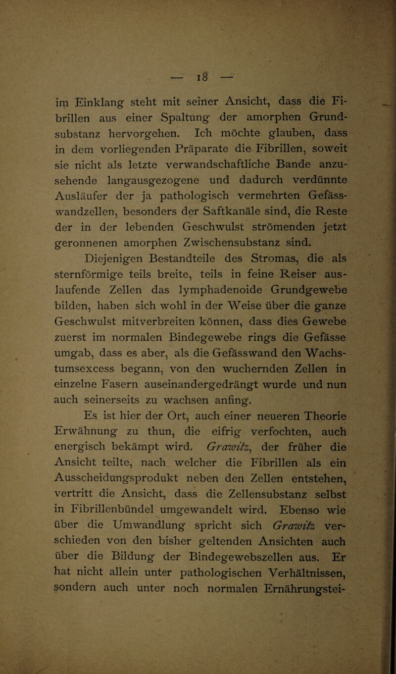 im Einklang steht mit seiner Ansicht, dass die Fi¬ brillen aus einer Spaltung der amorphen Grund¬ substanz hervorgehen. Ich möchte glauben, dass in dem vorliegenden Präparate die Fibrillen, soweit sie nicht als letzte verwandschaftliche Bande anzu¬ sehende langausgezogene und dadurch verdünnte Ausläufer der ja pathologisch vermehrten Gefäss- wandzellen, besonders der Saftkanäle sind, die Reste der in der lebenden Geschwulst strömenden jetzt geronnenen amorphen Zwischensubstanz sind. Diejenigen Bestandteile des Stromas, die als sternförmige teils breite, teils in feine Reiser aus- laufende Zellen das lymphadenoide Grundgewebe bilden, haben sich wohl in der Weise über die ganze Geschwulst mitverbreiten können, dass dies Gewebe zuerst im normalen Bindegewebe rings die Gefässe umgab, dass es aber, als die Gefässwand den Wachs- tumsexcess begann, von den wuchernden Zellen in einzelne Fasern auseinandergedrängt wurde und nun auch seinerseits zu wachsen anfing. Es ist hier der Ort, auch einer neueren Theorie Erwähnung zu thun, die eifrig verfochten, auch energisch bekämpt wird. Grawitz, der früher die Ansicht teilte, nach welcher die Fibrillen als ein Ausscheidungsprodukt neben den Zellen entstehen, vertritt die Ansicht, dass die Zellensubstanz selbst in Fibrillenbündel umgewandelt wird. Ebenso wie über die Umwandlung spricht sich Grawitz ver¬ schieden von den bisher geltenden Ansichten auch über die Bildung der Bindegewebszellen aus. Er hat nicht allein unter pathologischen Verhältnissen, sondern auch unter noch normalen Ernährungstei-