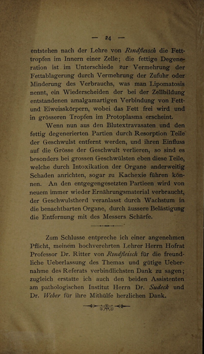 entstehen nach der Lehre von Rindfleisch die Fett¬ tropfen im Innern einer Zelle; die fettige Degene¬ ration ist im Unterschiede zur Vermehrung der Fettablagerung durch Vermehrung der Zufuhr oder Minderung des Verbrauchs, was man Lipomatosis nennt, ein Wiederscheiden der bei der Zellbildung entstandenen amalgamartigen Verbindung von Fett- und Eiweisskörpern, wobei das Fett frei wird und in grösseren Tropfen im Protoplasma erscheint. Wenn nun aus den Blutextravasaten und den fettig degenerierten Partien durch Resorption Teile der Geschwulst entfernt werden, und ihren Einfluss auf die Grösse der Geschwult verlieren, so sind es besonders bei grossen Geschwülsten eben diese Teile, welche durch Intoxikation der Organe anderweitig Schaden anrichten, sogar zu Kachexie führen kön¬ nen. An den entgegengesetzten Partieen wird von neuem immer wieder Ernährungsmaterial verbraucht, der Geschwulstherd veranlasst durch Wachstum in die benachtbarten Organe, durch äussere Belästigung die Entfernung mit des Messers Schärfe. Zum Schlüsse entpreche ich einer angenehmen Pflicht, meinem hochverehrten Lehrer Herrn Hofrat Professor Dr. Ritter von Rindfleisch für die freund¬ liche Ueberlassung des Themas und gütige Ueber- nahme des Referats verbindlichsten Dank zu sagen; zugleich erstatte ich auch den beiden Assistenten am pathologischen Institut Herrn Dr. Sudeck und Dr. Weber für ihre Mithülfe herzlichen Dank.