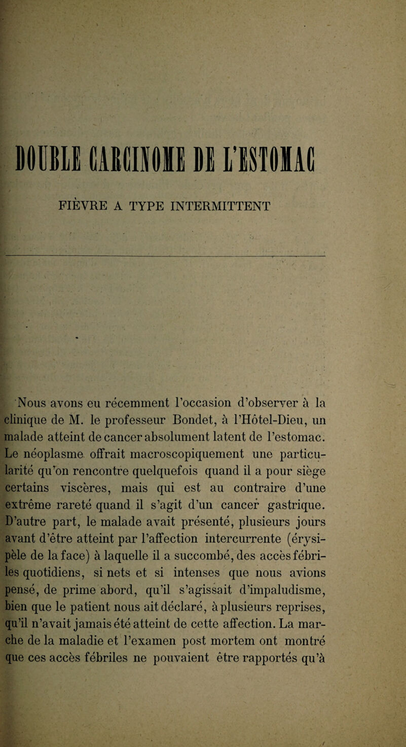 FIEVRE A TYPE INTERMITTENT Nous avons eu recemment l’occasion d’observer a la clinique de M. le professeur Bondet, a l’Hotel-Dieu, un malade atteint de cancer absolument latent de l’estomac. Le neoplasme offrait macroscopiquement une particu¬ larity qu’on rencontre quelquefois quand il a pour siege certains visceres, mais qui est au contraire d’une extreme rarete quand il s’agit d’un cancer gastrique. D’autre part, le malade avait presente, plusieurs jours avant d’etre atteint par l’affection intercurrente (erysi- pele de la face) a la quelle il a succombe, des accesfebri- les quotidiens, si nets et si intenses que nous avions pense, de prime abord, qu’il s’agissait d’impaludisme, bien que le patient nous ait declare, a plusieurs reprises, qu’il n’avait jamais ete atteint de cette affection. La mar- che de la maladie et l’examen post mortem ont montre que ces acces febriles ne pouvaient etre rapportes qu’a