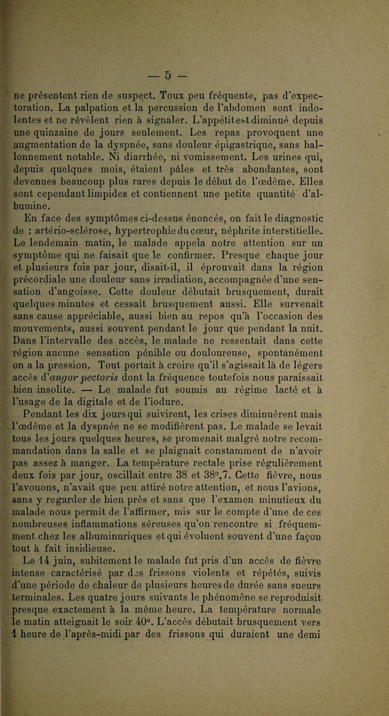 ne presentent rien de suspect. Toux peu frequente, pas d’expec- toration. La palpation et la percussion de F abdomen sont indo- lentes et ne revelent rien a signaler. L’appetitest diminue depuis une quinzaine de jours seulement. Les repas provoquent une augmentation de la dyspnee, sans douleur epigastrique, sans bal- lonnement notable. Ni diarrhee, ni vomissement. Les urines qui, depuis quelques mois, etaient pales et tres abondantes, sont devenues beaucoup plus races depuis le debut de Fcedeme. Elies sont cependant limpides et contiennent une petite quantite d’al- bumine. En face des symptomes ci-dessus enonces, on fait le diagnostic de : arterio-sclerose, hypertrophieducoeur, nephrite interstitielle. Le lendemain matin, le malade appela notre attention sur un symptome qui ne faisait que le confirmer. Presque chaque jour et plusieurs fois par jour, disait-il, il eprouvait dans la region precordiale une douleur sans irradiation, accompagnee d’une sen¬ sation d’angoisse. Cette douleur debutait brusquement, durait quelques minutes et cessait brusquement aussi. Elle survenait sans cause appreciable, aussi bien au repos qu’a l’occasion des mouvements, aussi souvent pendant le jour que pendant la nuit. Dans l’intervalle des acces, le malade ne ressentait dans cette region aucune sensation penible ou douloureuse, spontanement on a la pression. Tout portait a croire qu’il s’agissait la de legers acces d'angor pectoris dont la frequence toutefois nous paraissait bien insolite. — Le malade fut soumis au regime lacte et a l’usage de la digitale et de l’iodure. Pendant les dix jours qui suivirent, les crises diminuerent mais Fcedeme et la dyspnee ne se modifierent pas. Le malade se levait. tous les jours quelques heures, se promenait malgre notre recom- mandation dans la salle et se plaignait constamment de n’avoir pas assez a manger. La temperature rectale prise regulierement deux fois par jour, oscillait entre 38 et 38°,7. Cette fievre, nous l’avouons, n’avait que peu attire notre attention, et nous l’avions, sans y regarder de bien pres et sans que l’examen minutieux du malade nous permit de Paffirmer, mis sur le compte d’une de ces nombreuses inflammations sereuses qu’on rencontre si frequem- ment chez les albuminuriques et qui evoluent souvent d’une fagon tout a fait insidieuse. Le 14 juin, subitementle malade fut pris d’un acces de fievre intense caracterise par des frissons violents et repet6s, suivis d’une periode de chaleur de plusieurs heures de duree sans sueurs terminales. Les quatre jours suivants le phenomene se reproduisit presque exactement a la meme heure. La temperature normale le matin atteignait le soir 40°. L’acces debutait brusquement vers 1 heure de Papres-midi par des frissons qui duraient une demi