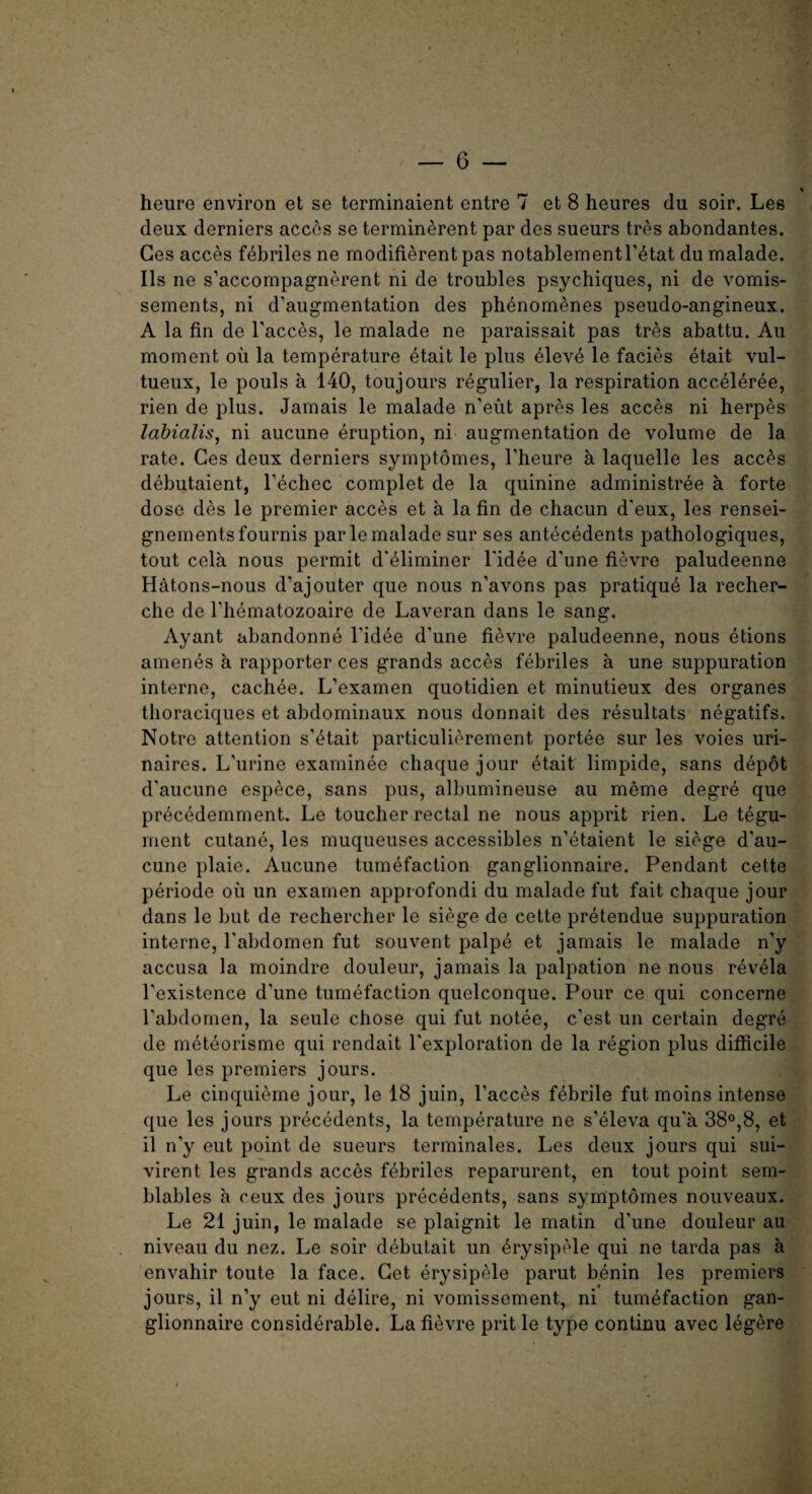 % heure environ et se terminaient entre 7 et 8 heures du soir. Les deux derniers acces se terminerent par des sueurs tres abondantes. Ges acces febriles ne modifierent pas notablementl’etat du malade. Ils ne s’accompagnerent ni de troubles psychiques, ni de vomis- sements, ni d’augmentation des phenomenes pseudo-angineux. A la fin de l'acces, le malade ne paraissait pas tres abattu. Au moment oil la temperature etait le plus eleve le facies etait vul- tueux, le pouls a 140, toujours regulier, la respiration acceleree, rien de plus. Jamais le malade n’eut apres les acces ni herpes labialis, ni aucune eruption, ni augmentation de volume de la rate. Ges deux derniers symptomes, l’heure a laquelle les acces debutaient, l’echec complet de la quinine administree a forte dose des le premier acces et a la fin de chacun d'eux, les rensei- gnementsfournis par le malade sur ses antecedents pathologiques, tout cela nous permit d'eliminer l'idee d'une fievre paludeenne H&tons-nous d’ajouter que nous n’avons pas pratique la recher¬ che de l’hematozoaire de Laveran dans le sang. Ayant abandonne l'idee d'une fievre paludeenne, nous etions amenes a rapporter ces grands acces febriles a une suppuration interne, cachee. L’examen quotidien et minutieux des organes thoraciques et abdominaux nous donnait des resultats negatifs. Notre attention s'etait particulierement portee sur les voies uri- naires. L'urine examinee chaque jour etait limpide, sans depot d’aucune espece, sans pus, albumineuse au meme degre que piAcedemment. Le toucher rectal ne nous apprit rien. Le tegu¬ ment cutane, les muqueuses accessibles n’etaient le siege d’au¬ cune plaie. Aucune tumefaction ganglionnaire. Pendant cette periode ou un examen approfondi du malade fut fait chaque jour dans le but de rechercher le siege de cette pretendue suppuration interne, l'abdomen fut souvent palpe et jamais le malade n’y accusa la moindre douleur, jamais la palpation ne nous revela l'existence d'une tumefaction quelconque. Pour ce qui concerne l'abdomen, la seule chose qui fut notee, e’est un certain degre de meteorisme qui rendait Pexploration de la region plus difficile que les premiers jours. Le cinquieme jour, le 18 juin, Faeces febrile fut moins intense que les jours precedents, la temperature ne s’eleva qu'a 38°,8, et il n'y eut point de sueurs terminates. Les deux jours qui sui- virent les grands acces febriles reparurent, en tout point sem- blables a ceux des jours precedents, sans symptomes nouveaux. Le 21 juin, le malade se plaignit le matin d'une douleur au niveau du nez. Le soir debutait un 4rysipole qui ne tarda pas a envahir toute la face. Get erysipele parut benin les premiers jours, il n’y eut ni delire, ni vomissement, ni tumefaction gan¬ glionnaire considerable. La fievre prit le type continu avec legere