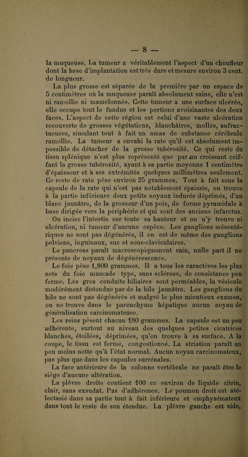 la muqueuse. La tumeur a veritablement l’aspect d’un choufleur dont la base d’implantation esttres dureetmesure environ 3 cent, de longueur. La plus grosse est separee de la premiere par un espace de 5 centimetres ou la muqueuse parait absolument saine, elle n’est ni ramollie ni mamelonnee. Cette tumeur a une surface ulceree, elle occupe tout le fundus et les portions avoisinantes des deux faces. L’aspect de cette region est celui d'une vaste ulceration recouverte de grosses vegetations, blancMtres, molles, anfrac- tueuses, simulant tout a fait un amas de substance cerebrale ramollie. La tumeur a envahi la rate qu’il est absolument im¬ possible de detacher de la grosse tuberosite. Ce qui reste du tissu splenique n’est plus represente que par Jin croissant coif- fant la grosse tuberosite, ayant a sa partie moyenne 1 centimetre d’epaisseur et a ses extremites quelques millimetres seulement. Ge reste de rate pese environ 25 grammes. Tout a fait sous la capsule de la rate qui n’est pas notablement epaissie, on trouve a la partie inferieure deux petits noyaux indures deprimes, d’un blanc jaun&tre, de la grosseur d’un pois, de forme pyramidale a base dirigee vers la peripherie et qui sont des anciens infarctus. On incise Tintestin sur toute sa hauteur et on n’y trouve ni ulceration, ni tumeur d’aucune espece. Les ganglions rnesent^- riques ne sont pas degeneres, il en est de meme des ganglions pelviens, inguinaux, sus et sous-claviculaires. Le pancreas parait macroscopiquement sain, nulle part il ne pr^sente de noyaux de degenerescence. Le foie pese 1,800 grammes. Il a tous les caracteres les plus nets du foie muscade type, sans sclerose, de consistence peu ferme. Les gros conduits biliaires sont permeables, la vesicule moderement distendue par de la bile jaunatre. Les ganglions du hile ne sont pas degeneres et malgre le plus minutieux examen, on ne trouve dans le parenchyme hepatique aucun noyau de generalisation carcinomateuse. Les reins pesent chacun 180 grammes. La capsule est un peu adherente, surtout au niveau des quelques petites cicatrices blanches, etoilees, deprimees, qu’on trouve a sa surface. A la coupe, le tissu est ferme, congestionne. La striation parait un peu moins nette qu’a l’etat normal. Aucun noyau carcinomateux, pas plus que dans les capsules surrenales. La face anterieure de la colonne vertebrale ne parait etre le siege d’aucune alteration. La plevre droite contient 100 cc environ de liquide citrin, clair, sans exsudat. Pas d'adherence. Le poumon droit est ate- lectasie dans sa partie tout a fait inferieure et emphysemateux dans tout le reste de son etendue. La plevre gauche est vide,