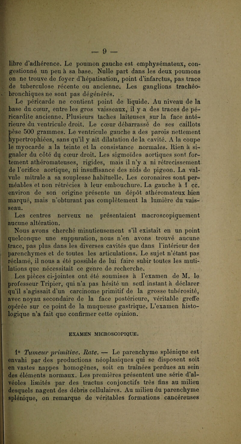 libre d’adherence. Le poumon gauche est emphysemateux, con- gestionne un peu a sa base. Nulle part dans les deux poumons on ne trouve de foyer d’hepatisation, point d’infarctus, pas trace de tuberculose recente ou ancienne. Les ganglions trach^o- bronchiques ne sont pas degeneres. Le pericarde ne contient point de liquide. Au niveau de la base du coeur, entre les gros vaisseaux, il y a des traces de pe- ricardite ancienne. Plusieurs taches laiteuses sur la face ant6- » rieure du ventricule droit. Le cceur debarrasse de ses caillots pese 500 grammes. Le ventricule gauche a des parois nettement hypertrophiees, sans qu’il y ait dilatation de la cavite. A la coupe le myocarde a la teinte et la consistance normales. Rien a si¬ gnaler du cote du coeur droit. Les sigmoides aortiques sont for- tement atheromateuses, rigides, mais il n’y a ni retrecissernent de l’orifice aortique, ni insuffisance des nids de pigeon. La val¬ vule mitrale a sa souplesse habituelle. Les coronaires sont per- meables et non retrecies a leur embouchure. La gauche a 1 cc. environ de son origine presente un depot atheromateux bien marque, mais n'obturant pas completement la lumiere du vais- seau. Les centres nerveux ne presentaient macroscopiquement aucune alteration. Nous avons cherche minutieusement s’il existait en un point quelconque une suppuration, nous n’en avons trouve aucune trace, pas plus dans les diverses cavites que dans l'interieur des parenchymes et de toutes les articulations. Le sujet n’etant pas reclame, il nous a ete possible de lui faire subir toutes les muti¬ lations que necessitait ce genre de recherche. Les pieces ci-jointes ont ete soumises a l’examen de M. le professeur Tripier, qui n’a pas hesite un seul instant a declarer qu’il s’agissait d’un carcinome primitif de la grosse tuberosite, avec noyau secondaire de la face posterieure, veritable greffe operee sur ce point de la muqueuse gastrique. L’examen histo- logique n’a fait que confirmer cette opinion. EX AMEN MICROSCOPIQUE. 1° Tumeur primitive. Rate. — Le parenchyme splenique est envahi par des productions neoplasiques qui se disposent soit en vastes nappes homogenes, soit en trainees perdues au sein des elements normaux. Les premieres presentent une serie d’al- veoles limites par des tractus conjonctifs tiAs fins au milieu desquels nagent des debris cellulaires. Au milieu du parenchyme splenique, on remarque de veritables formations canc^reuses