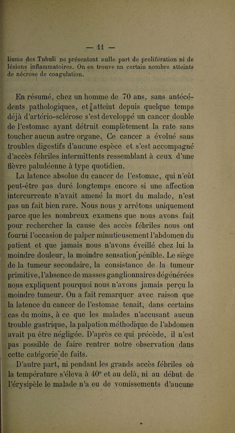 liums des Tubuli ne presentent nulle part de proliferation ni de lesions inflammatoires. On en trouve un certain nombre atteints de necrose de coagulation. En resume, chez un homme de 70 ans, sans antece¬ dents pathologiques, et|atteint depuis quelque temps deja d’arterio-sclerose s’est developpe un cancer double de l’estomac ayant detruit completement la rate sans toucher aucun autre organe.^ Ge cancer a evolue sans troubles digestifs d’aucune espece et s’est accompagne d’acces febriles intermittents ressemblant a ceux d’une fievre paludeenne a type quotidien. La latence absolue du cancer de l’estomac, qui n’eut peut-etre pas dure longtemps encore si une affection intercurrente n’avait amene la mort du malade, n’est pas un fait bien rare. Nous nous y arretons uniquement parce que les nombreux examens que nous avons fait pour rechercher la cause des acces febriles nous ont found 1’occasion de palper minutieusement l’abdomen du patient et que jamais nous n’avons eveille chez lui la moindre douleur, la moindre sensation penible. Le siege de la tumeur secondaire, la consistance de la tumeur primitive, l’absence de masses ganglionnaires degenerees nous expliquent pourquoi nous n’avons jamais perqu la moindre tumeur. On a fait remarquer avec raison que la latence du cancer de l’estomac tenait, dans certains cas du moins, a ce que les malades n’accusant aucun trouble gastrique, la palpation methodique de l’abdomen avait pu etre negligee. D’apres ce qui precede, il n’est pas possible de faire rentrer notre observation dans cette categorie’de faits. D’autre part, ni pendant les grands acces febriles oil la temperature s’eleva a 40° et au dela, ni au debut de l’erysipele le malade n’a eu de vomissements d’aucune