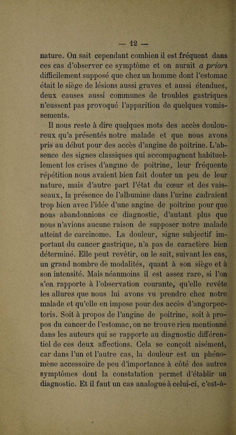 nature. On sait cependant combien il est frequent dans ces cas d’observer ce symptome et on aurait a priori difficilement suppose que chez un homme dont l’estomac etait le siege de lesions aussi graves et aussi etendues, deux causes aussi communes de troubles gastriques n’eussent pas provoque l’apparition de quelques vomis- sements. II nous reste a dire quelques mots des acces doulou¬ reux qu’a presentes notre malade et que nous avons pris au debut pour des acces d’angine de poitrine. L’ab- sence des signes classiques qui accompagnent habituel- lement les crises d’angine de poitrine, leur frequente repetition nous avaient bien fait douter un peu de leur nature, mais d’autre part l’etat du coeur et des vais- seaux, la presence de l’albumine dans Purine cadraient trop bien avec l’idee d’une angine de poitrine pour que nous abandonnions ce diagnostic, d’autant plus que nous n’avions aucune raison de supposer notre malade atteint de carcinome. La douleur, signe subjectif im¬ portant du cancer gastrique, n'a pas de caractere bien determine. Elle peut revetir, on le sait, suivant les cas, un grand nombre de modalites, quant a son siege et a son intensite. Mais neanmoins il est assez rare, si l’on s’en rapporte a Pobservation courante, qu’elie revete les allures que nous lui avons vu prendre chez notre malade et qu’elie en impose pour des acces d’angorpec- toris. Soit a propos de l’angine de poitrine, soit a pro- pos du cancer de l’estomac, on ne trouverien mentionne dans les auteurs qui se rapporte au diagnostic differen- tiel de ces deux affections. Gela se congoit aisement, car dans l’un et l’autre cas, la douleur est un plieno- mene accessoire de peu d’importance k cote des autres symptomes dont la constatation permet d’etablir un diagnostic. Et il faut un cas analogue a celui-ci, c’est-a-