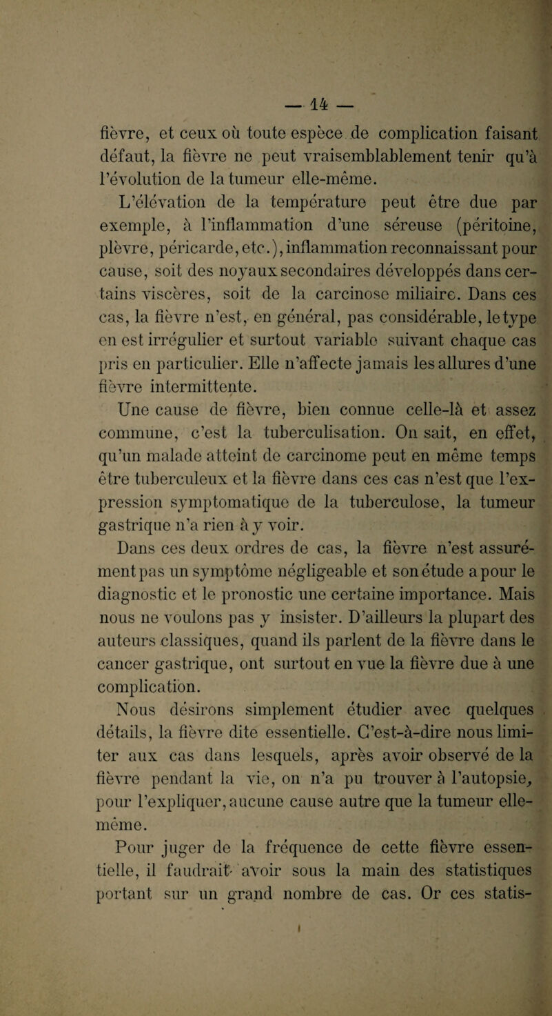 fievre, etceuxou toute espece de complication faisant defaut, la fievre ne peut vraisemblablement tenir qu’a revolution de la tumeur elle-meme. L’elevation de la temperature peut etre due par exemple, a l’inflammation d’une sereuse (peritoine, plevre, pericarde,etc.),inflammation reconnaissant pour cause, soit des noyaux secondaires developpes dans cer¬ tains visceres, soit de la carcinose miliaire. Dans ces cas, la fievre n’est, en general, pas considerable, letype en est irregulier et surtout variable suivant chaque cas pris en particulier. Elle n’affecte jamais les allures d’une fievre intermittente. Une cause de fievre, bien connue celle-ld et assez commune, c’est la tuberculisation. On sait, en effet, qu’un malade atteint de carcinome peut en meme temps etre tuberculeux et la fievre dans ces cas n’est que l’ex- pression symptomatique de la tuberculose, la tumeur gastrique n’a rien a y voir. Dans ces deux ordres de cas, la fievre n’est assure- mentpas un symptome negligeable et son etude a pour le diagnostic et le pronostic une certaine importance. Mais nous ne voulons pas y insister. D’ailleurs la plupart des auteurs classiques, quand ils parlent de la fievre dans le cancer gastrique, ont surtout en vue la fievre due a une complication. Nous desirons simplement etudier avec quelques details, la fievre dite essentielle. G’est-d-dire nous limi¬ ter aux cas dans lesquels, apres avoir observe de la fievre pendant la vie, on n’a pu trouver a l’autopsie^ pour l’expliquer,aucune cause autre que la tumeur elle- meme. Pour juger de la frequence de cette fievre essen¬ tielle, il faudrait'- avoir sous la main des statistiques portant sur un grand nombre de cas. Or ces statis- i