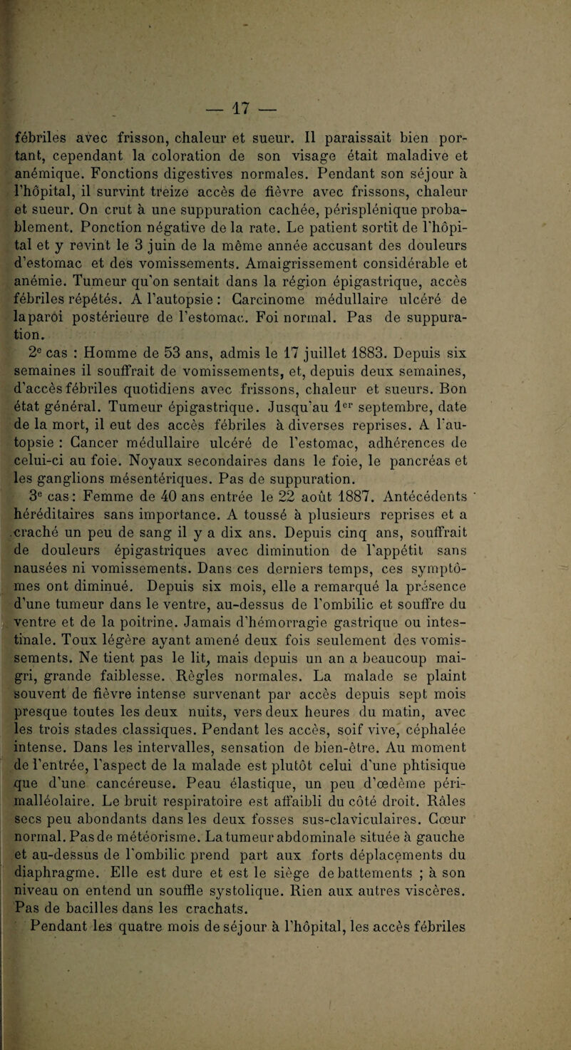 febriles avec frisson, chaleur et sueur. II paraissait bien por- tant, cependant la coloration de son visage etait maladive et anemique. Fonctions digestives normales. Pendant son sejour a l’hopital, il survint treize acces de fievre avec frissons, chaleur et sueur. On crut a une suppuration cachee, perisplenique proba- blement. Ponction negative de la rate. Le patient sortit de l'hopi- tal et y revint le 3 juin de la meme annee accusant des douleurs d’estomac et des vomissements. Amaigrissement considerable et anemie. Tumeur qu'on sentait dans la region epigastrique, acces febriles repetes. A l’autopsie: Garcinome medullaire ulcere de laparoi posterieure de l’estomac. Foi normal. Pas de suppura¬ tion. 2e cas : Homme de 53 ans, admis le 17 juillet 1883. Depuis six semaines il souffrait de vomissements, et, depuis deux semaines, d’acces febriles quotidiens avec frissons, chaleur et sueurs. Bon etat general. Tumeur epigastrique. Jusqu’au lcr septembre, date de la mort, il eut des acces febriles a diverses reprises. A l'au- topsie : Cancer medullaire ulcere de l’estomac, adherences de celui-ci au foie. Noyaux secondaires dans le foie, le pancreas et les ganglions mesenteriques. Pas de suppuration. 3e cas: Femme de 40 ans entree le 22 aout 1887. Antecedents hereditaires sans importance. A touss4 a plusieurs reprises et a .crache un peu de sang il y a dix ans. Depuis cinq ans, souffrait de douleurs epigastriques avec diminution de Tappetit sans nausees ni vomissements. Dans ces derniers temps, ces sympto- mes ont diminue. Depuis six mois, elle a remarque la presence d’une tumeur dans le ventre, au-dessus de l’ombilic et souffre du ventre et de la poitrine. Jamais d’hemorragie gastrique ou intes- tinale. Toux legere ayant amene deux fois seulement des vomis¬ sements. Ne tient pas le lit, mais depuis un an a beaucoup mai- gri, grande faiblesse. Regies normales. La malade se plaint souvent de fievre intense survenant par acces depuis sept mois presque toutes les deux nuits, vers deux heures du matin, avec les trois stades classiques. Pendant les acces, soif vive, cephalee intense. Dans les intervalles, sensation de bien-etre. Au moment de l’entree, Taspect de la malade est plutot celui d'une phtisique que d’une cancereuse. Peau elastique, un peu d’oedeme peri- malleolaire. Le bruit respiratoire est affaibli du cote droit. Rales secs peu abondants dans les deux fosses sus-claviculaires. Goeur normal. Pasde meteorisme. La tumeur abdominale situee a gauche et au-dessus de l'ombilic prend part aux forts deplacements du diaphragme. Elle est dure et est le siege debasements ; a son niveau on entend un souffle systolique. Rien aux autres visceres. Pas de bacilles dans les crachats. Pendant les quatre mois de sejour a l’hopital, les acces febriles