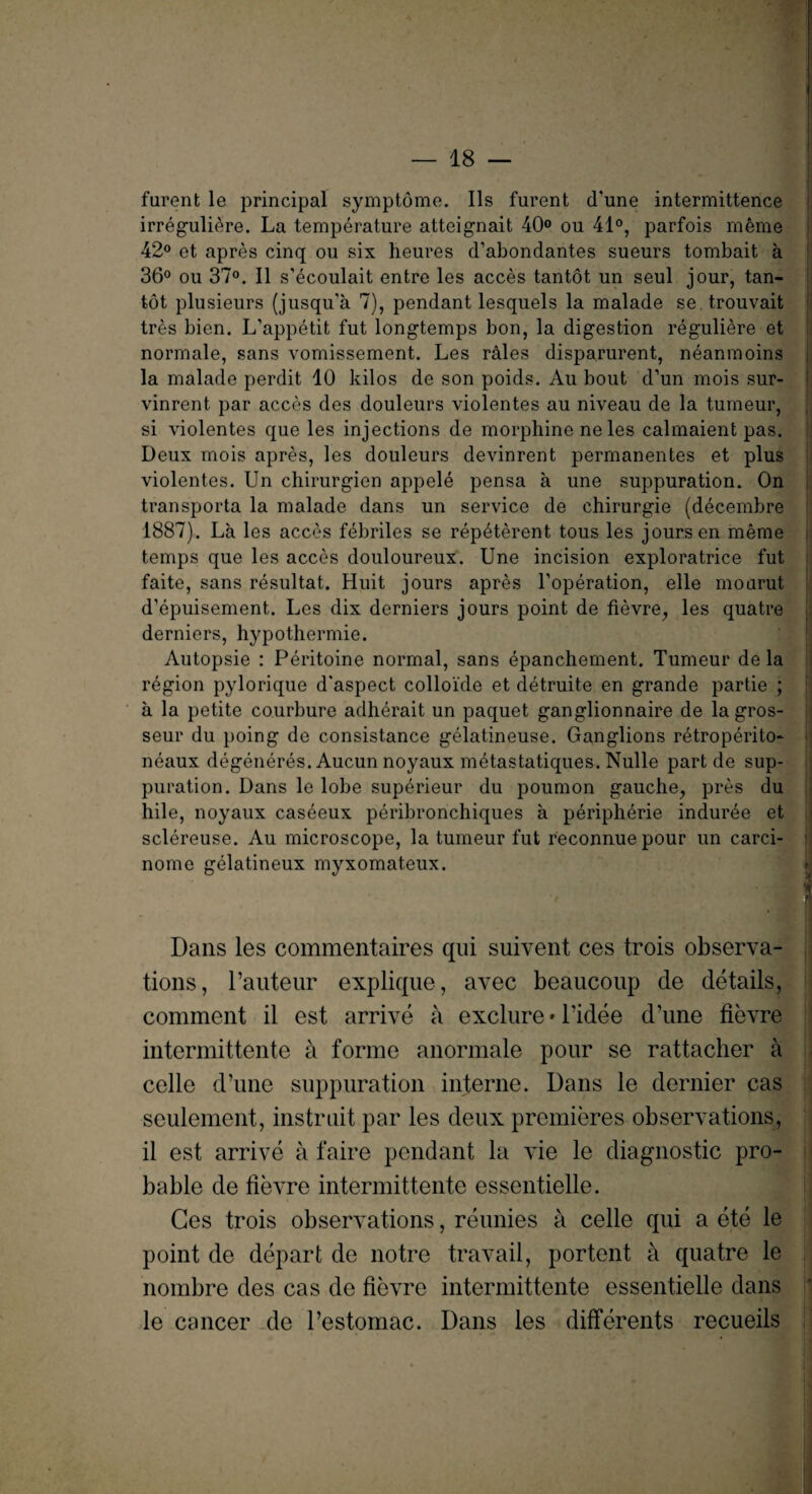 furent le principal symptome. Ils furent d'une intermittence irreguliere. La temperature atteignait 40° ou 41°, parfois meme 42° et apres cinq ou six heures d’abondantes sueurs tombait a 36° ou 37°. II s'ecoulait entre les acces tantot un seul jour, tan- tot plusieurs (jusqu’a 7), pendant lesquels la malade se trouvait tres bien. L’appetit fut longtemps bon, la digestion reguliere et normale, sans vomissement. Les r&les disparurent, neanmoins la malade perdit 10 kilos de son poids. Au bout d’un mois sur- vinrent par acces des douleurs violentes au niveau de la tumeur, si violentes que les injections de morphine ne les calmaienfc pas. Deux mois apres, les douleurs devinrent permanentes et plus violentes. Un chirurgien appele pensa a une suppuration. On transporta la malade dans un service de chirurgie (decembre 1887). La les acces febriles se rep^terent tous les jours en meme temps que les acces douloureux. Une incision exploratrice fut faite, sans resultat. Huit jours apres Foperation, elle mourut d’epuisement. Les dix derniers jours point de fievre,, les quatre derniers, hypothermie. Autopsie : Peritoine normal, sans epanchement. Tumeur de la region pylorique d'aspect colloi'de et detruite en grande partie ; a la petite courbure adherait un paquet ganglionnaire de la gros- seur du poing de consistance gelatineuse. Ganglions retroperito- neaux degeneres. Aucun noyaux metastatiques. Nulle part de sup¬ puration. Dans le lobe superieur du poumon gauche, pres du hile, noyaux caseeux peribronchiques a peripherie induree et sclereuse. Au microscope, la tumeur fut reconnue pour un carci- nome gelatineux myxomateux. | Dans les commentaires qui suivent ces trois observa¬ tions, rauteur explique, avec beaucoup de details, comment il est arrive a exclure • l’idee d’une fievre intermittente a forme anormale pour se rattacher a celle d’une suppuration interne. Dans le dernier cas seulement, instruit par les deux premieres observations, il est arrive a faire pendant la vie le diagnostic pro¬ bable de fievre intermittente essentielle. Ces trois observations, reunies a celle qui a ete le point de depart de notre travail, portent a quatre le nombre des cas de fievre intermittente essentielle dans le cancer de l’estomac. Dans les differents recueils