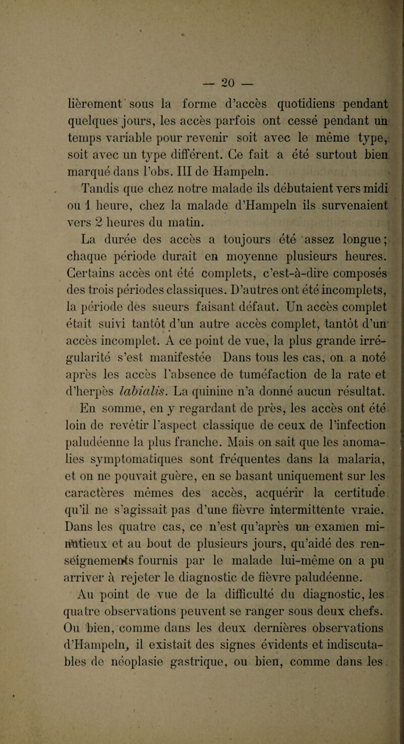 lierement sous la forme d’acces quotidiens pendant quelques jours, les acces parfois ont cesse pendant un temps variable pour revenir soit avec le meme type, soit avec un type different. Ge fait a ete surtout bien marque dans l’obs. Ill de Hampeln. Tandis que chez notre malade ils debutaient vers midi ou 1 heure, cliez la malade d’Hampeln ils survenaient vers 2 lieures du matin. La duree des acces a toujours ete assez longue; chaque periode durait en moyenne plusieurs heures. Certains acces ont ete complets, c’est-a-dire composes des trois periodes classiques. D’autres ont ete incomplets, la periode des sueurs faisant defaut. Un acces complet etait suivi tantot d’un autre acces complet, tantot d’un acces incomplet. A ce point de vue, la plus grande irre- gularite s’est manifestee Dans tous les cas, on a note apres les acces Labsence de tumefaction de la rate et d’herpes labialis. La quinine n’a donne aucun resultat. En somme, en y regardant de pres, les acces ont ete loin de revetir l’aspect classique de ceux de l’infection paludeenne la plus franche. Mais on sait que les anoma¬ lies symptomafciques sont frequentes dans la malaria, et on ne pouvait guere, en se basant uniquement sur les caractercs memes des acces, acquerir la certitude qu’il ne s’agissait pas d’une fievre intermittente vraie. Dans les quatre cas, ce n’est qu’apres un examen mi- iintieux et au bout de plusieurs jours, qu’aide des ren- seignemei>ts fournis par le malade lui-meme on a pu arriver a rejeter le diagnostic de fievre paludeenne. Au point de vue de la difficulte du diagnostic, les quatre observations peuvent se ranger sous deux chefs. Ou bien, comme dans les deux dernieres observations d’Hampehr, il existait des signes evidents et indiscuta- bles de neoplasie gastrique, ou bien, comme dans les