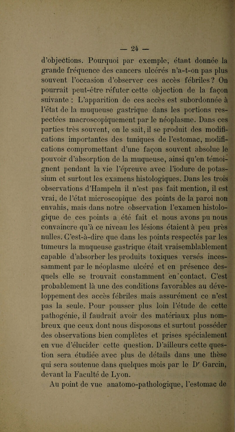 d’objections. Pourquoi par exemple, etant donnee la grande frequence des cancers ulceres n’a-t-on pas plus souvent roccasion d’observer ces acces febriles ? On pourrait peut-etre refuter cette objection de la faqon suivante : L’apparition de ces acces est subordonnee a l’etat de la muqueuse gastrique dans les portions res- pectees macroscopiquement par le neoplasme. Dans ces parties tres souvent, on le salt, il se produit des modifi¬ cations importantes des tuniques de l’estomac, modifi¬ cations compromettant d’une faqon souvent absolue le pouvoir d’absorption de la muqueuse, ainsi qu’en temoi- gnent pendant la vie l’epreuve avec l’iodure de potas¬ sium et surtout les examens histologiques. Dans les trois observations d’Hampeln il n’est pas fait mention, il est vrai, de 1’etat microscopique des points de la paroi non envahis, mais dans notre observation l’examen histolo- gique de ces points a ete fait et nous avons pu nous convaincre qu’a ce niveau les lesions etaient a peu pres nulles. G’est-a-dire que dans les points respectes par les tumeurs la muqueuse gastrique etait vraisemblablement capable d absorber les produits toxiques verses inces- samment par le neoplasme ulcere et en presence des- quels elle se trouvait constamment en‘contact. C’est ♦ probablement la une des conditions favorables au deve- loppement des acces febriles mais assurement ce n’est pas la seule. Pour pousser plus loin l’etude de cette pathogenie, il faudrait avoir des materiaux plus nom- breux que ceux dont nous disposons et surtout posseder des observations bien completes et prises specialement en vue d’elucider cette question. D’ailleurs cette ques¬ tion sera etudiee avec plus de details dans une these qui sera soutenue dans quelques mois par le Dr Garcin, devant la Faculte de Lyon. Au point de vue anatomo-patliologique, l’estomac de