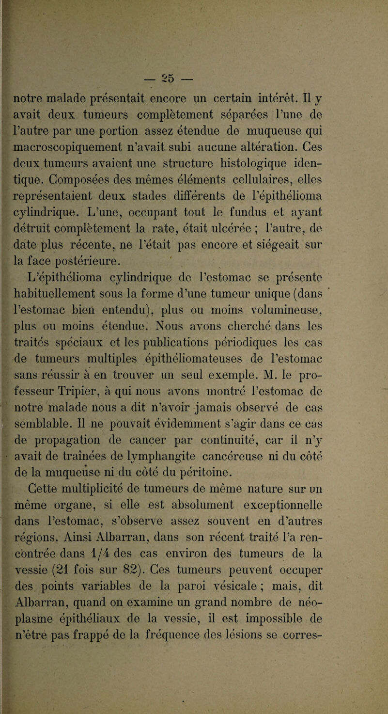 notre malade presentait encore un certain interet. II y avait deux tumeurs completement separees Tune de l’autre par une portion assez etendue de muqueuse qui macroscopiquement n’avait subi aucune alteration. Ges deux tumeurs avaient une structure histologique iden- tique. Composees des memes elements cellulaires, elles representaient deux stades differents de l’epithelioma cylindrique. L’une, occupant tout le fundus et ay ant detruit completement la rate, etait ulceree ; l’autre, de date plus recente, ne l’etait pas encore et siegeait sur la face posterieure. L’epithelioma cylindrique de l’estomac se presente habituellement sous la forme d’une tumeur unique (dans l’estomac bien entendu), plus ou moins volumineuse, plus ou moins etendue. Nous avons cherclie dans les traites speciaux et les publications periodiques les cas de tumeurs multiples epitheliomateuses de l’estomac sans reussir a en trouver un seul exemple. M. le pro- fesseur Tripier, a qui nous avons montre l’estomac de notre malade nous a dit n’avoir jamais observe de cas semblable. 11 ne pouvait evidemment s’agir dans ce cas de propagation de cancer par continuity, car il n’y avait de trainees de lymphangite cancereuse ni du cote de la muqueuse ni du cote du peritoine. Cette multiplicity de tumeurs de meme nature sur un meme organe, si elle est absolument exceptionnelle dans l’estomac, s’observe assez souvent en d’autres regions. Ainsi Albarran, dans son recent traite l’a ren- contree dans 1/4 des cas environ des tumeurs de la vessie (21 fois sur 82). Ges tumeurs peuvent occuper des points variables de la paroi vesicale ; mais, dit Albarran, quand on examine un grand nombre de neo- plasine epitheliaux de la vessie, il est impossible de n’etre pas frappe de la frequence des lesions se corres-