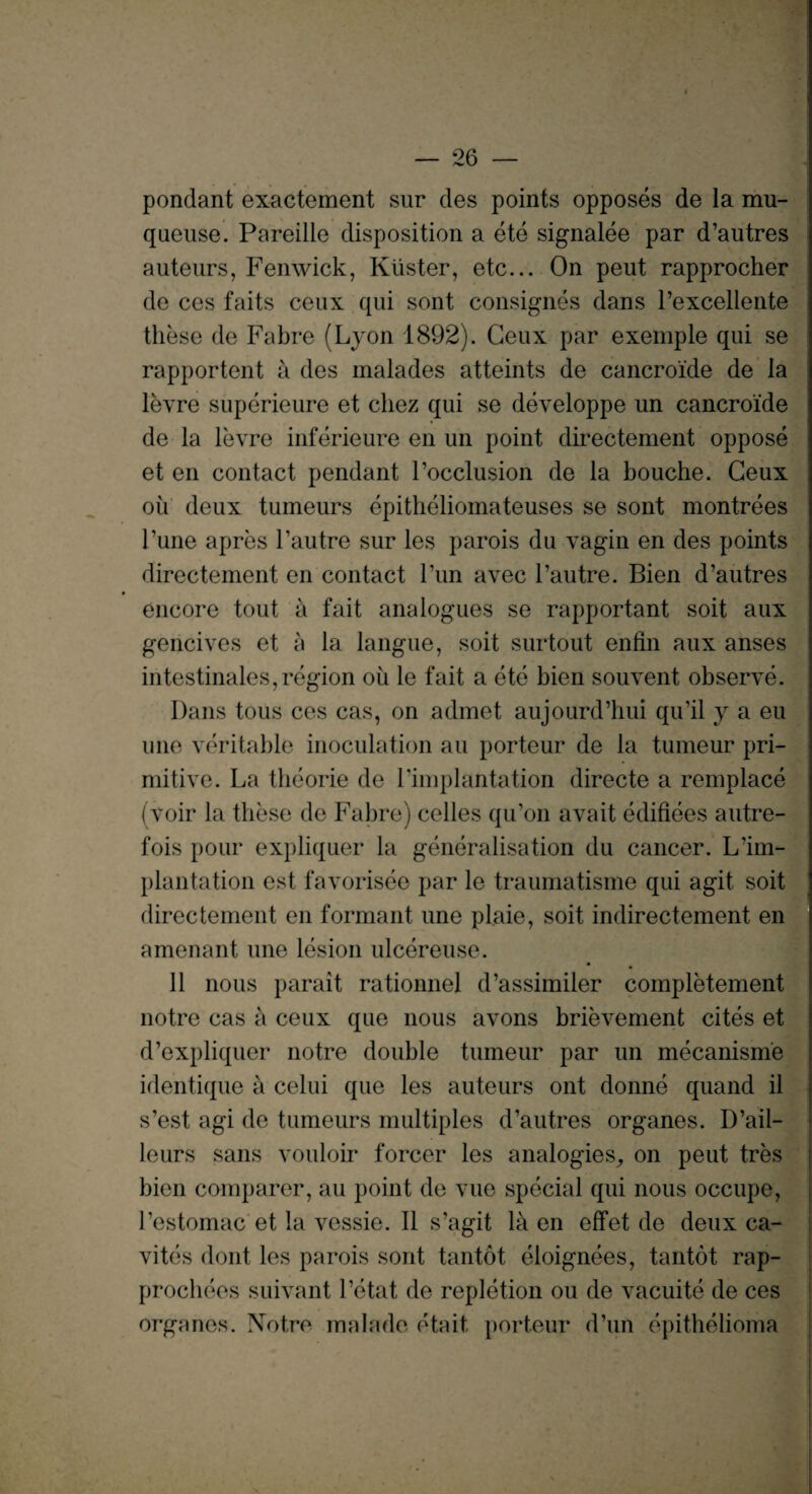 pondant exactement sur des points opposes de la mu- queuse. Pareille disposition a ete signalee par d’autres auteurs, Fenwick, Kuster, etc... On peut rapprocher de ces faits ceux qui sont consignes dans l’excellente these de Fabre (Lyon 1892). Geux par exemple qui se rapportent a des malades atteints de cancroide de la levre superieure et cliez qui se developpe un cancroide de la levre inferieure en un point directement oppose et en contact pendant Focclusion de la bouche. Geux oil deux tumeurs epitheliomateuses se sont montrees l’une apres l’autre sur les parois du vagin en des points directement en contact Tun avec l’autre. Bien d’autres encore tout a fait analogues se rapportant soit aux gencives et a la langue, soit surtout enfin aux anses intestinales,region ou le fait a ete bien souvent observe. Dans tous ces cas, on admet aujourd’hui qu’il y a eu une veritable inoculation au porteur de la tumeur pri¬ mitive. La theorie de l’implantation directe a remplace (voir la these de Fabre) celles qu’on avait edifices autre¬ fois pour expliquer la generalisation du cancer. L’im¬ plantation est favorisee par le traumatisme qui agit soit directement en formant une plaie, soit indirectement en amenant une lesion ulcereuse. 11 nous parait rationnel d’assimiler completement notre cas a ceux que nous avons brievement cites et d’expliquer notre double tumeur par un mecanisme identique a celui que les auteurs ont donne quand il s’est agi de tumeurs multiples d’autres organes. D’ail- leurs sans vouloir forcer les analogies, on peut tres bien comparer, au point de vue special qui nous occupe, l’estomac et la vessie. II s’agit la en effet de deux ca- vites dont les parois sont tantot eloignees, tantot rap- prochees suivant l’etat de repletion ou de vacuite de ces organes. Notre malade etait. porteur d’un epithelioma