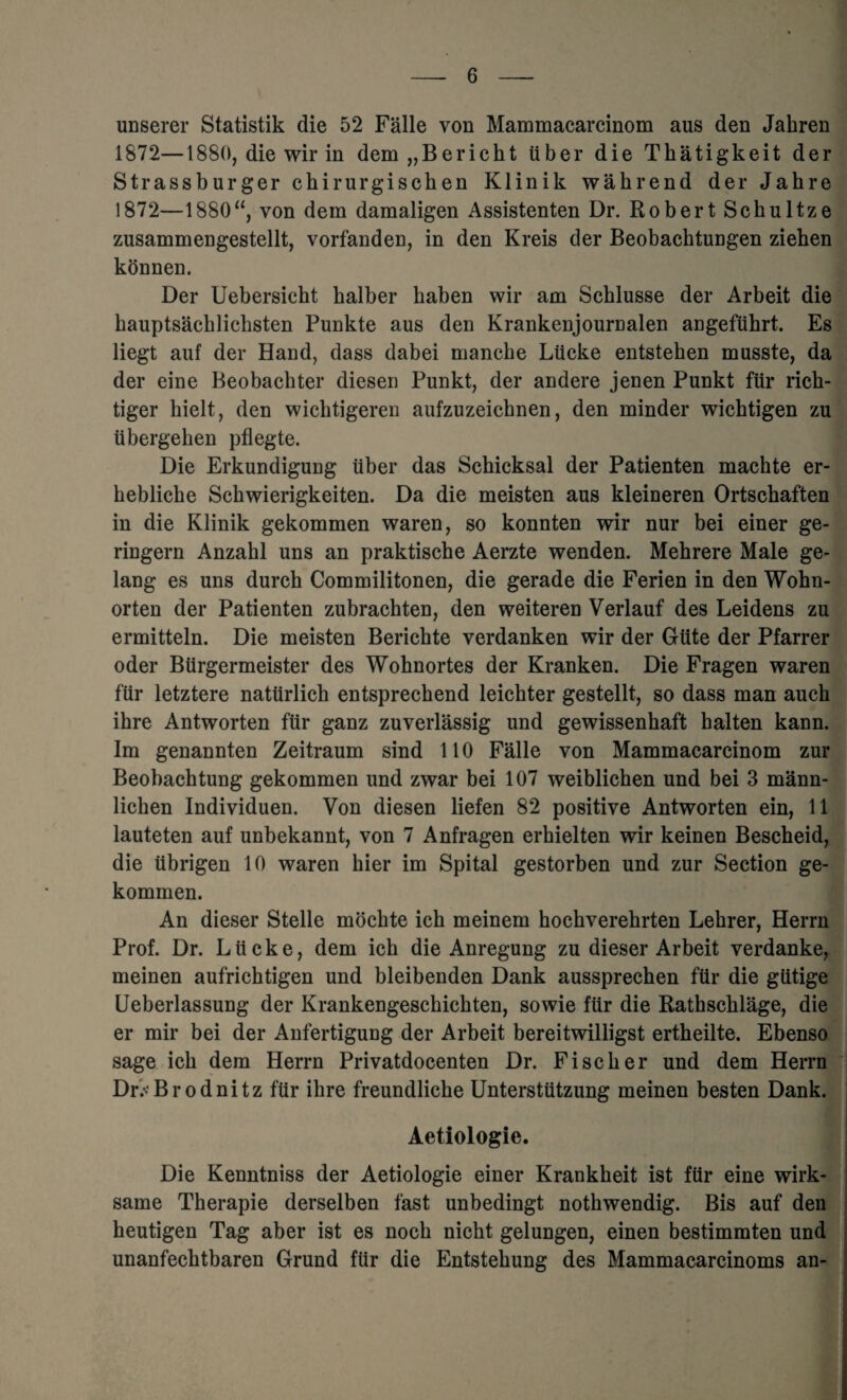 unserer Statistik die 52 Falle von Mammacarcinom aus den Jakren 1872—1880, die wir in dem „Berickt uber die Tkatigkeit der Strassburger chirurgischen Klinik wakrend der Jakre 1872—1880“, von dem damaligen Assistenten Dr. Robert Sckultze zusammengestellt, vorfanden, in den Kreis der Beobachtungen zieken konnen. Der Uebersiekt kalber kaben wir am Scklusse der Arbeit die kauptsacklicksten Punkte aus den Krankenjournalen angefukrt. Es liegt auf der Hand, dass dabei mancke Liicke entsteken musste, da der eine Beobackter diesen Punkt, der andere jenen Punkt fur rick- tiger kielt, den wicktigeren aufzuzeicknen, den minder wicktigen zu iibergeken pflegte. Die Erkundigung uber das Schicksal der Patienten machte er- keblicke Sckwierigkeiten. Da die meisten aus kleineren Ortsckaften in die Klinik gekommen waren, so konnten wir nur bei einer ge- ringern Anzakl uns an praktische Aerzte wenden. Mehrere Male ge- lang es uns durch Commilitonen, die gerade die Ferien in den Wokn- orten der Patienten zubrachten, den weiteren Verlauf des Leidens zu ermitteln. Die meisten Berickte verdanken wir der Gtite der Pfarrer oder Biirgermeister des Woknortes der Kranken. Die Fragen waren fur letztere natiirlick entspreckend leickter gestellt, so dass man auck ikre Antworten fur ganz zuverlassig und gewissenkaft kalten kann. Im genannten Zeitraum sind 110 Falle von Mammacarcinom zur Beobacktung gekommen und zwar bei 107 weiblichen und bei 3 mann- licken Individuen. Von diesen liefen 82 positive Antworten ein, 11 lauteten auf unbekannt, von 7 Anfragen erhielten wir keinen Besckeid, die tibrigen 10 waren hier im Spital gestorben und zur Section ge¬ kommen. An dieser Stelle mockte ick meinem hockverekrten Lekrer, Herrn Prof. Dr. Liicke, dem ick die Anregung zu dieser Arbeit verdanke, meinen aufricktigen und bleibenden Dank aussprecken fur die giitige Ueberlassung der Krankengesckickten, sowie fUr die Ratkscklage, die er mir bei der Anfertigung der Arbeit bereitwilligst ertheilte. Ebenso sage ick dem Herrn Privatdocenten Dr. Fiscker und dem Herrn DE'Brodnitz ftir ikre freundlicke Unterstutzung meinen besten Dank. Aetiologie. Die Kenntniss der Aetiologie einer Krankheit ist fur eine wirk- same Therapie derselben fast unbedingt notkwendig. Bis auf den heutigen Tag aber ist es nock nickt gelungen, einen bestimmten und unanfecktbaren Grund ftir die Entstekung des Mammacarcinoms an-