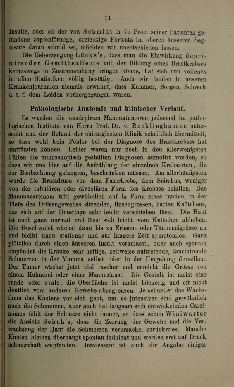 Insulte, oder ob der yon Schmidt in 75 Proc. seiner Patienten ge- fundene zapfenformige, dreieckige Fortsatz im oberen ausseren Seg- mente daran scbuld sei, mochten wir unentschieden lassen. Die Ueberzeugung Liicke’s, dass man die Einwirkung depri- mirender Gemiithsaffecte mit der Bildung eines Brustkrebses keineswegs in Zusammenkang bringen konne, hat sich nun vollends in alien Statistiken vollig bestatigt. Auch wir fanden in unseren Krankenjournalen niemals erwahnt, dass Kummer, Sorgen, Schreck u. s. f. dem Leiden vorhergegangen waren. Patkologisclie Anatomie und klinischer Yerlauf. Es wurden die exstirpirten Mammatumoren jedesmal im patho- logischen Institute von Herrn Prof. Dr. v. Recklinghausen unter- sucht und der Befund der chirurgischen Klinik schriftlich ubermittelt, so dass wohl kein Fehler bei der Diagnose des Brustkrebses hat stattfinden konnen. Leider waren nur noch in den allerwenigsten Fallen die mikroskopisch gestellten Diagnosen aufnotirt worden, so dass wir uns hier auf die Aufzahlung der einzelnen Krebsarten, die zur Beobachtung gelangten, beschranken miissen. Am allerhaufigsten wurde die Brustdruse von dem Faserkrebs, dem Scirrhus, weniger von der tubularen oder alveolaren Form des Krebses befallen. Das Mammacarcinom tritt gewohnlich auf in Form eines runden, in der Tiefe des Drusengewebes sitzenden, linsengrossen, harten Knotchens, das sich auf der Unterlage sehr leicht verschieben lasst. Die Haut ist noch ganz normal und lasst sich leicht vom Knotchen abheben. Die Geschwulst wachst dann bis zu Erbsen- oder Taubeneigrosse an und bleibt dann stationar und auf langere Zeit symptomlos. Ganz plotzlich dureh einen ausseren Insult veranlasst, oder auch spontan empfindet die Kranke sehr heftige, zeitweise auftretende, lancinirende Schmerzen in der Mamma selbst oder in der Umgebung derselben. Der Tumor wachst jetzt viel rascher und erreicht die Grosse von einem Htihnerei oder einer Mannesfaust. Die Gestalt ist meist eine runde oder ovale, die Oberflache ist meist hockerig und oft nicht deutlich vom anderen Gewebe abzugrenzen. Je schneller das Wachs- thum des Knotens vor sich geht, um so intensiver sind gewohnlich auch die Schmerzen, aber auch bei langsam sich entwickelnden Carci- nomen fehlt der Schmerz nicht immer, so dass schon Winiwarter die Ansicht Schuh’s, dass die Zerrung der Gewebe und die Ver- wachsung der Haut die Schmerzen verursache, zuriickwies. Manche Knoten bleiben uberhaupt spontan indolent und werden erst auf Druck schmerzhaft empfunden. Interessant ist auch die Angabe einiger