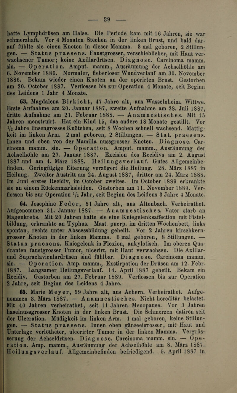 hatte Lymphdriisen am Halse. Die Periode kam mit 16 Jahren, sie war schmerzhaft. Vor 4 Monaten Stechen in der linken Brust, und bald dar- auf ftihlte sie einen Knoten in dieser Mamma. 3 mal geboren, 2 Stillun- gen. — Status praesens. Faustgrosser, verschieblicher, mit Haut ver- wachsener Tumor; keine Axillardriisen. Diagnose. Carcinoma mamm. sin. — Operation. Amput. mamm., Ausraumung der Achselhohle am 6. November 1886. Normaler, fieberloser Wundverlauf am 30. November 1886. Bekam wieder einen Knoten an der operirten Brust. Gestorben am 20. October 1887. Verflossen bis zur Operation 4 Monate, seit Beginn des Leidens 1 Jahr 4 Monate. 63. Magdalena Birkicht, 47 Jalire alt, aus Wasselnheim. Wittwe. Erste Aufnahme am 20. Januar 1887, zweite Aufnahme am 28. Juli 1887, dritte Aufnahme am 21. Februar 1888. — Anamnestisches. Mit 15 Jahren menstruirt. Hat ein Kind 15, das andere 18 Monate gestillt. Vor V* Jahre linsengrosses Knotchen, seit 8 Wochen schnell wachsend. Mattig- keit im linken Arm. 2 mal geboren, 2 Stillungen. — Stat. praesens. Innen und oben von der Mamilla nussgrosser Knoten. Diagnose. Car¬ cinoma mamm. sin. — Operation. Amput. mamm., Ausraumung der Achselhohle am 27. Januar 1887. Excision des Recidivs am 2. August 1887 und am 4. Marz 1888. Heilungsverlauf. Gutes Allgemeinbe- finden. Geringftigige Eiterung verzogert die Heilung. 28. Marz 1887 in Heilung. Zweiter Austritt am 24. August 1887, dritter am 24. Marz 1888. Im Juni erstes Recidiv, im October zweites. Im October 1889 erkrankte sie an einem Riickenmarksleiden. Gestorben am 11. November 1889. Ver¬ flossen bis zur Operation */2 Jahr, seit Beginn des Leidens 3 Jahre 4 Monate. 64. Josephine Feder, 51 Jahre alt, aus Altenbach. Verheirathet. Aufgenommen 31. Januar 1887. — Anamnestisches. Vater starb an Magenkrebs. Mit 20 Jahren hatte sie eine Kniegelenksaffection mit Fistel- bildung, erkrankte an Typhus. Mast, puerp. im dritten Wochenbett, links spontan, rechts unter Abscessbildung geheilt. Vor 2 Jahren kirschkern- grosser Knoten in der linken Mamma. 6 mal geboren, 8 Stillungen. — Status praesens. Kniegelenk in Flexion, ankylotisch. Im oberen Qua- dranten faustgrosser Tumor, ulcerirt, mit Haut verwachsen. Die Axillar- und Supraclaviculardriisen sind fithlbar. Diagnose. Carcinoma mamm. sin. — Operation. Amp. mamm., Exstirpation der Drtlsen am 12. Febr. 1887. Langsamer Heilungsverlauf. 14. April 1887 geheilt. Bekam ein Recidiv. Gestorben am 27. Februar 1889. Verflossen bis zur Operation 2 Jahre, seit Beginn des Leidens 4 Jahre. 65. Marie Meyer, 59 Jahre alt, aus Achern. Verheirathet. Aufge¬ nommen 3. Marz 1887. — Anamnestisches. Nicht hereditar belastet. Mit 40 Jahren verheirathet, seit 11 Jahren Menopause. Vor 3 Jahren haselnussgrosser Knoten in der linken Brust. Die Schmerzen datiren seit der Ulceration. Miidigkeit im linken Arm. 1 mal geboren, keine Stillun¬ gen. — Status praesens. Innen oben ganseeigrosser, mit Haut und Unterlage verlOtheter, ulcerirter Tumor in der linken Mamma. Vergros- serung der Achseldriisen. Diagnose. Carcinoma mamm. sin. — Ope¬ ration. Amp. mamm., Ausraumung der Achselhohle am 8. Marz 1S87. Heilungsverlauf. Allgemeinbefinden befriedigend. 9. April 1887 in