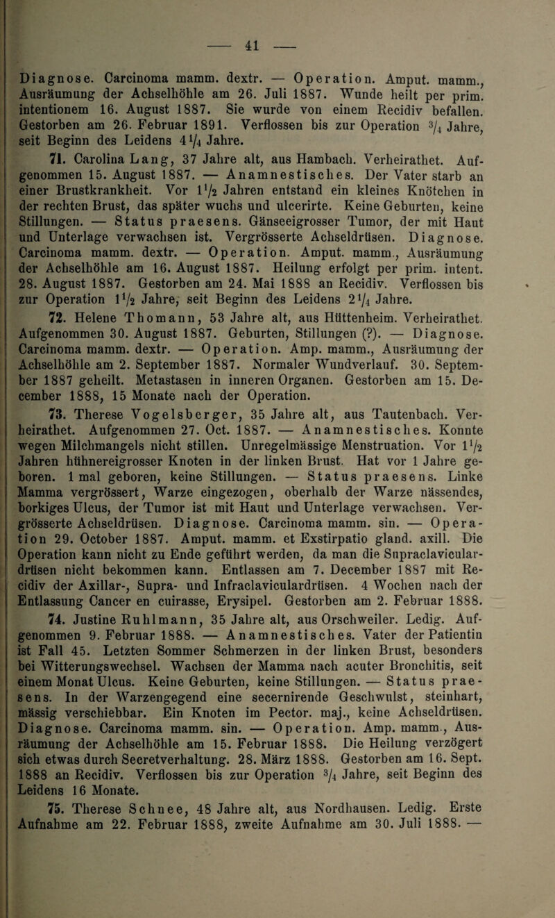 - 41- Diagnose. Carcinoma mamm. dextr. — Operation. Amput. mamm., Ausraumung der Achselhohle am 26. Juli 1887. Wunde heilt per prim, intentionem 16. August 1887. Sie wurde von einem Recidiv befallen. Gestorben am 26. Februar 1891. Verflossen bis zur Operation 3/4 Jahre, seit Beginn des Leidens 4^4 Jahre. 71. Carolina Lang, 37 Jahre alt, aus Hambacb. Verheiratliet. Auf- genommen 15. August 1887. — Anamnestisckes. Der Vater starb an einer Brustkranklieit. Vor l]/2 Jahren entstand ein kleines Knotcken in der rechten Brust, das spater wuchs und ulcerirte. Keine Geburten, keine Stillungen. — Status praesens. Ganseeigrosser Tumor, der mit Haut und Unterlage verwachsen ist. Vergrosserte Achseldrtisen. Diagnose. Carcinoma mamm. dextr. — Operation. Amput. mamm., Ausraumung der Achselhohle am 16. August 1887. Heilung erfolgt per prim, intent. 28. August 1887. Gestorben am 24. Mai 1888 an Recidiv. Verflossen bis zur Operation O/2 Jahre, seit Beginn des Leidens 2^4 Jahre. 72. Helene Thomann, 53 Jahre alt, aus Htittenheim. Verheiratliet. Aufgenommen 30. August 1887. Geburten, Stillungen (?). — Diagnose. Carcinoma mamm. dextr. — Operation. Amp. mamm., Ausraumung der Achselhohle am 2. September 1887. Normaler Wundverlauf. 30. Septem¬ ber 1887 geheilt. Metastasen in inneren Organen. Gestorben am 15. De¬ cember 1888, 15 Monate nach der Operation. 73. Therese Vogelsberger, 35 Jahre alt, aus Tautenbach. Ver- heirathet. Aufgenommen 27. Oct. 1887. — Anamnestisches. Konnte wegen Milchmangels niclit stillen. Unregelmassige Menstruation. Vor D/2 Jahren htihnereigrosser Knoten in der linken Brust. Hat vor 1 Jahre ge- boren. 1 mal geboren, keine Stillungen. — Status praesens. Linke Mamma vergrossert, Warze eingezogen, oberhalb der Warze nassendes, borkiges Ulcus, der Tumor ist mit Haut und Unterlage verwachsen. Ver- grosserte Achseldrtisen. Diagnose. Carcinoma mamm. sin. — Opera¬ tion 29. October 1887. Amput. mamm. et Exstirpatio gland, axill. Die Operation kann nicht zu Ende gefiihrt werden, da man die Supraclavicular- driisen nicht bekommen kann. Entlassen am 7. December 1887 mit Re¬ cidiv der Axillar-, Supra- und Infraclaviculardrtisen. 4 Wochen nach der Entlassung Cancer en cuirasse, Erysipel. Gestorben am 2. Februar 1888. 74. Justine Ruhlmann, 35 Jahre alt, aus Orschweiler. Ledig. Auf¬ genommen 9. Februar 1888. — Anamnestisches. Vater der Patientin ist Fall 45. Letzten Sommer Schmerzen in der linken Brust, besonders bei Witterungswechsel. Wachsen der Mamma nach acuter Bronchitis, seit einem Monat Ulcus. Keine Geburten, keine Stillungen. — Status prae¬ sens. In der Warzengegend eine secernirende Geschwulst, steinhart, massig verschiebbar. Ein Knoten im Pector. maj., keine Achseldrtisen. Diagnose. Carcinoma mamm. sin. — Operation. Amp. mamm., Aus¬ raumung der Achselhohle am 15. Februar 1888. Die Heilung verzogert sich etwas durch Secretverhaltung. 28. Marz 1888. Gestorben am 16. Sept. 1888 an Recidiv. Verflossen bis zur Operation 3/4 Jahre, seit Beginn des Leidens 16 Monate. 75. Therese Schnee, 48 Jahre alt, aus Nordhausen. Ledig. Erste