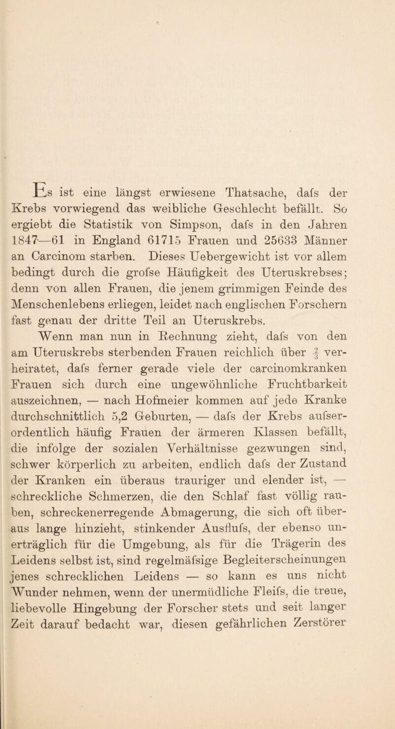 Es ist eine längst erwiesene Thatsache, dafs der Krebs vorwiegend das weibliche Geschlecht befällt. So ergiebt die Statistik von Simpson, dafs in den Jahren 1847—61 in England 61715 Frauen und 25633 Männer an Carcinom starben. Dieses Uebergewicht ist vor allem bedingt durch die grofse Häufigkeit des Uteruskrebses; denn von allen Frauen, die jenem grimmigen Feinde des Menschenlebens erliegen, leidet nach englischen Forschern fast genau der dritte Teil an Uteruskrebs. Wenn man nun in Rechnung zieht, dafs von den am Uteruskrebs sterbenden Frauen reichlich über -J ver¬ heiratet, dafs ferner gerade viele der carcinomkranken Frauen sich durch eine ungewöhnliche Fruchtbarkeit auszeichnen, — nach Hofmeier kommen auf jede Kranke durchschnittlich 5,2 Geburten, — dafs der Krebs aufser- ordentlich häufig Frauen der ärmeren Klassen befällt, die infolge der sozialen Verhältnisse gezwungen sind, schwer körperlich zu arbeiten, endlich dafs der Zustand der Kranken ein überaus trauriger und elender ist, — schreckliche Schmerzen, die den Schlaf fast völlig rau¬ ben, schreckenerregende Abmagerung, die sich oft über¬ aus lange hinzieht, stinkender Ausflufs, der ebenso un¬ erträglich für die Umgebung, als für die Trägerin des Leidens selbst ist, sind regelmälsige Begleiterscheinungen jenes schrecklichen Leidens — so kann es uns nicht Wunder nehmen, wenn der unermüdliche Fleifs, die treue, liebevolle Hingebung der Forscher stets und seit langer Zeit darauf bedacht war, diesen gefährlichen Zerstörer